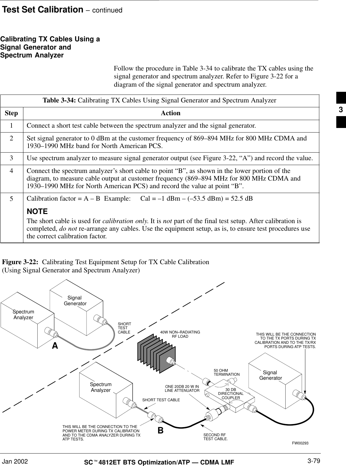 Test Set Calibration – continuedJan 2002 3-79SCt4812ET BTS Optimization/ATP — CDMA LMFCalibrating TX Cables Using aSignal Generator andSpectrum AnalyzerFollow the procedure in Table 3-34 to calibrate the TX cables using thesignal generator and spectrum analyzer. Refer to Figure 3-22 for adiagram of the signal generator and spectrum analyzer.Table 3-34: Calibrating TX Cables Using Signal Generator and Spectrum AnalyzerStep Action1Connect a short test cable between the spectrum analyzer and the signal generator.2Set signal generator to 0 dBm at the customer frequency of 869–894 MHz for 800 MHz CDMA and1930–1990 MHz band for North American PCS.3Use spectrum analyzer to measure signal generator output (see Figure 3-22, “A”) and record the value.4Connect the spectrum analyzer’s short cable to point “B”, as shown in the lower portion of thediagram, to measure cable output at customer frequency (869–894 MHz for 800 MHz CDMA and1930–1990 MHz for North American PCS) and record the value at point “B”.5Calibration factor = A – B  Example:  Cal = –1 dBm – (–53.5 dBm) = 52.5 dBNOTEThe short cable is used for calibration only. It is not part of the final test setup. After calibration iscompleted, do not re-arrange any cables. Use the equipment setup, as is, to ensure test procedures usethe correct calibration factor.Figure 3-22:  Calibrating Test Equipment Setup for TX Cable Calibration(Using Signal Generator and Spectrum Analyzer)50 OHMTERMINATION30 DBDIRECTIONALCOUPLERSpectrumAnalyzerSignal GeneratorASpectrumAnalyzer40W NON–RADIATINGRF LOADBSHORT TEST CABLESignal GeneratorTHIS WILL BE THE CONNECTION TO THEPOWER METER DURING TX CALIBRATIONAND TO THE CDMA ANALYZER DURING TXATP TESTS.SHORTTESTCABLE THIS WILL BE THE CONNECTIONTO THE TX PORTS DURING TXCALIBRATION AND TO THE TX/RXPORTS DURING ATP TESTS.SECOND RFTEST CABLE.ONE 20DB 20 W INLINE ATTENUATORFW002933