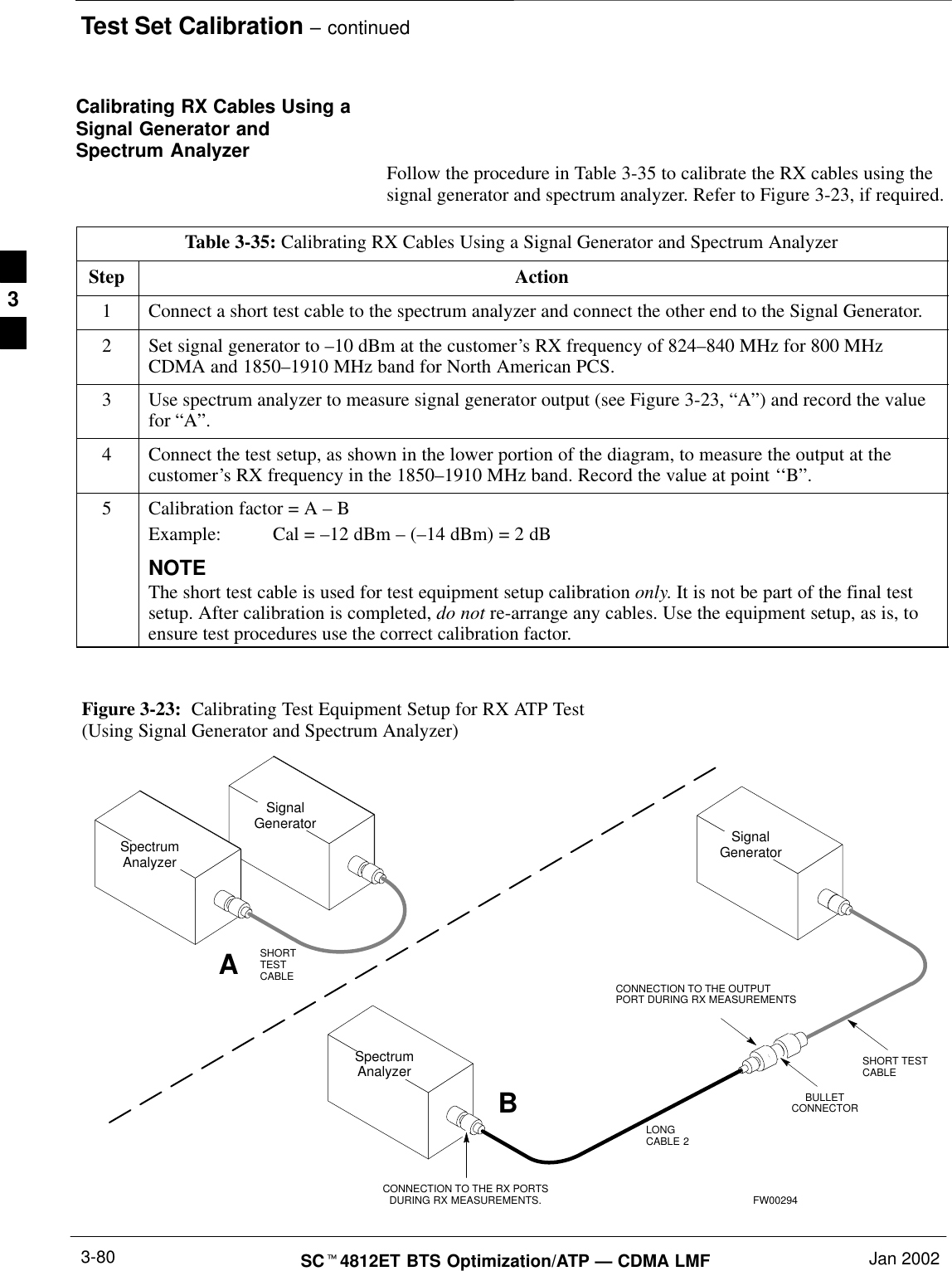Test Set Calibration – continuedSCt4812ET BTS Optimization/ATP — CDMA LMF Jan 20023-80Calibrating RX Cables Using aSignal Generator andSpectrum Analyzer Follow the procedure in Table 3-35 to calibrate the RX cables using thesignal generator and spectrum analyzer. Refer to Figure 3-23, if required.Table 3-35: Calibrating RX Cables Using a Signal Generator and Spectrum AnalyzerStep Action1Connect a short test cable to the spectrum analyzer and connect the other end to the Signal Generator.2Set signal generator to –10 dBm at the customer’s RX frequency of 824–840 MHz for 800 MHzCDMA and 1850–1910 MHz band for North American PCS.3Use spectrum analyzer to measure signal generator output (see Figure 3-23, “A”) and record the valuefor “A”.4Connect the test setup, as shown in the lower portion of the diagram, to measure the output at thecustomer’s RX frequency in the 1850–1910 MHz band. Record the value at point ‘‘B”.5Calibration factor = A – BExample: Cal = –12 dBm – (–14 dBm) = 2 dBNOTEThe short test cable is used for test equipment setup calibration only. It is not be part of the final testsetup. After calibration is completed, do not re-arrange any cables. Use the equipment setup, as is, toensure test procedures use the correct calibration factor.Figure 3-23:  Calibrating Test Equipment Setup for RX ATP Test(Using Signal Generator and Spectrum Analyzer)SpectrumAnalyzerSignalGeneratorABSpectrumAnalyzerSHORTTESTCABLESHORT TESTCABLECONNECTION TO THE OUTPUTPORT DURING RX MEASUREMENTSSignalGeneratorBULLETCONNECTORLONGCABLE 2CONNECTION TO THE RX PORTSDURING RX MEASUREMENTS. FW002943