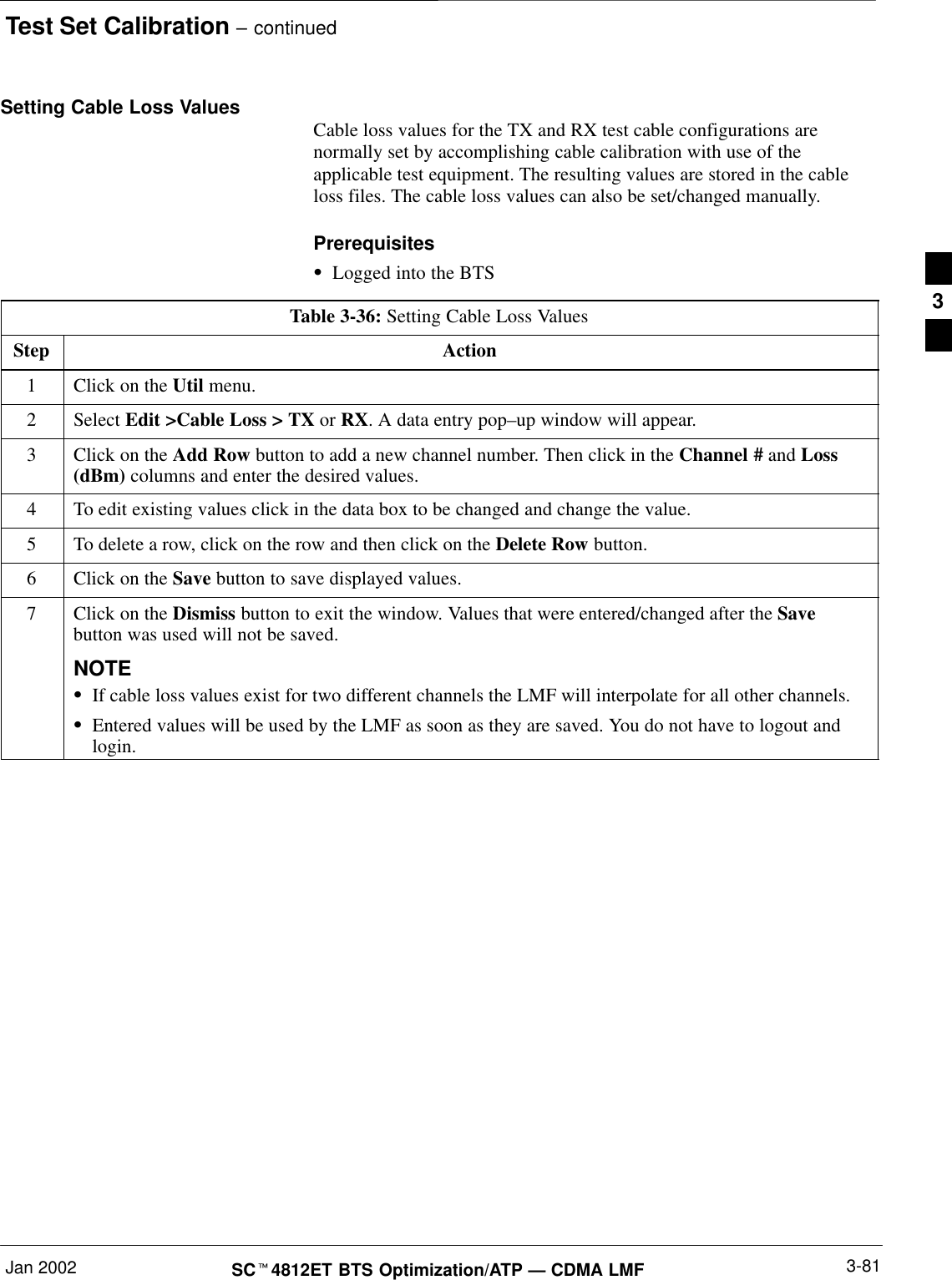 Test Set Calibration – continuedJan 2002 3-81SCt4812ET BTS Optimization/ATP — CDMA LMFSetting Cable Loss Values Cable loss values for the TX and RX test cable configurations arenormally set by accomplishing cable calibration with use of theapplicable test equipment. The resulting values are stored in the cableloss files. The cable loss values can also be set/changed manually.PrerequisitesSLogged into the BTSTable 3-36: Setting Cable Loss ValuesStep Action1Click on the Util menu.2 Select Edit &gt;Cable Loss &gt; TX or RX. A data entry pop–up window will appear.3Click on the Add Row button to add a new channel number. Then click in the Channel # and Loss(dBm) columns and enter the desired values.4To edit existing values click in the data box to be changed and change the value.5To delete a row, click on the row and then click on the Delete Row button.6Click on the Save button to save displayed values.7Click on the Dismiss button to exit the window. Values that were entered/changed after the Savebutton was used will not be saved.NOTESIf cable loss values exist for two different channels the LMF will interpolate for all other channels.SEntered values will be used by the LMF as soon as they are saved. You do not have to logout andlogin.3