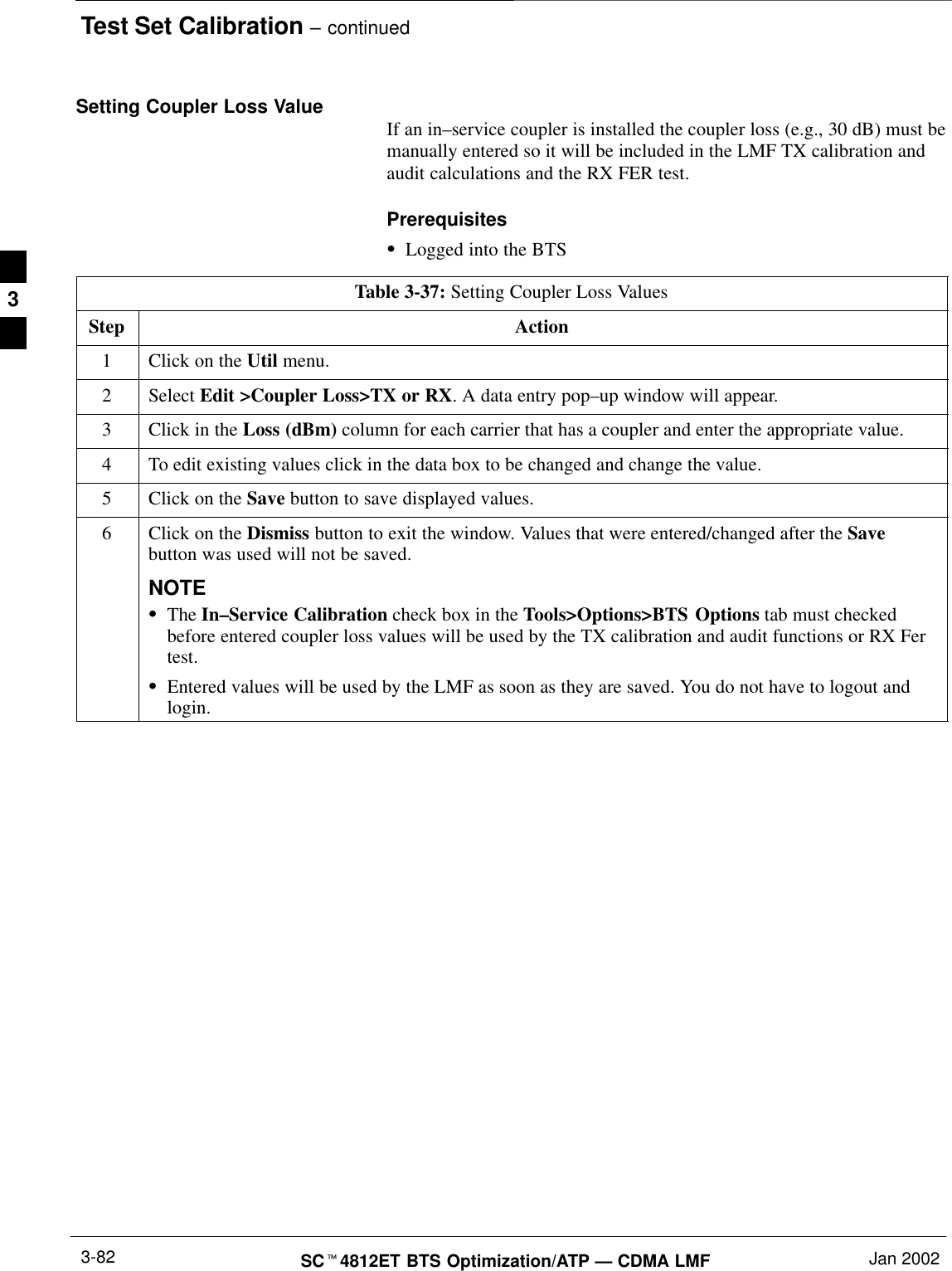 Test Set Calibration – continuedSCt4812ET BTS Optimization/ATP — CDMA LMF Jan 20023-82Setting Coupler Loss Value If an in–service coupler is installed the coupler loss (e.g., 30 dB) must bemanually entered so it will be included in the LMF TX calibration andaudit calculations and the RX FER test.PrerequisitesSLogged into the BTSTable 3-37: Setting Coupler Loss ValuesStep Action1Click on the Util menu.2 Select Edit &gt;Coupler Loss&gt;TX or RX. A data entry pop–up window will appear.3Click in the Loss (dBm) column for each carrier that has a coupler and enter the appropriate value.4To edit existing values click in the data box to be changed and change the value.5Click on the Save button to save displayed values.6Click on the Dismiss button to exit the window. Values that were entered/changed after the Savebutton was used will not be saved.NOTESThe In–Service Calibration check box in the Tools&gt;Options&gt;BTS Options tab must checkedbefore entered coupler loss values will be used by the TX calibration and audit functions or RX Fertest.SEntered values will be used by the LMF as soon as they are saved. You do not have to logout andlogin.3