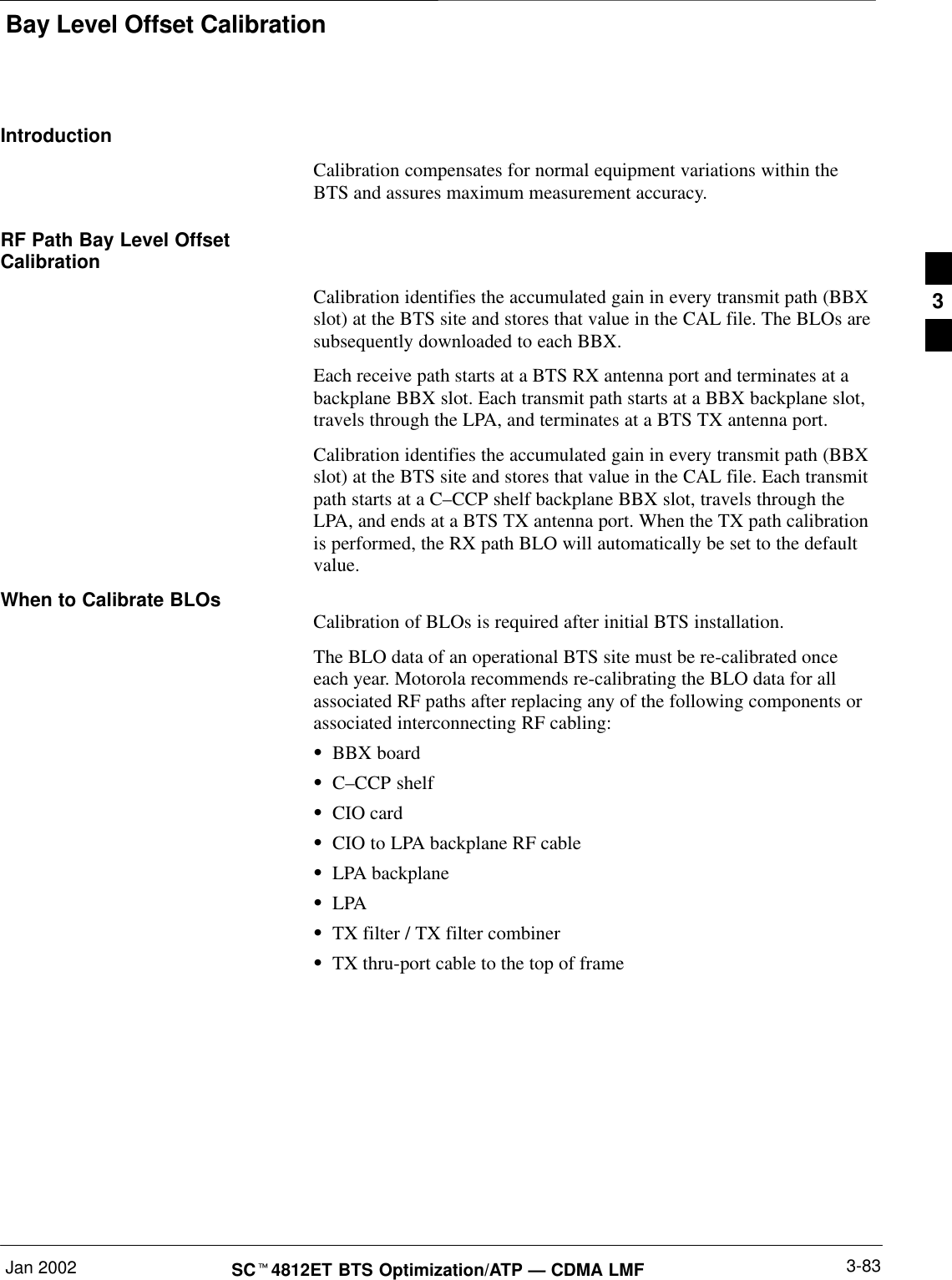 Bay Level Offset CalibrationJan 2002 3-83SCt4812ET BTS Optimization/ATP — CDMA LMFIntroductionCalibration compensates for normal equipment variations within theBTS and assures maximum measurement accuracy.RF Path Bay Level OffsetCalibrationCalibration identifies the accumulated gain in every transmit path (BBXslot) at the BTS site and stores that value in the CAL file. The BLOs aresubsequently downloaded to each BBX.Each receive path starts at a BTS RX antenna port and terminates at abackplane BBX slot. Each transmit path starts at a BBX backplane slot,travels through the LPA, and terminates at a BTS TX antenna port.Calibration identifies the accumulated gain in every transmit path (BBXslot) at the BTS site and stores that value in the CAL file. Each transmitpath starts at a C–CCP shelf backplane BBX slot, travels through theLPA, and ends at a BTS TX antenna port. When the TX path calibrationis performed, the RX path BLO will automatically be set to the defaultvalue.When to Calibrate BLOs Calibration of BLOs is required after initial BTS installation.The BLO data of an operational BTS site must be re-calibrated onceeach year. Motorola recommends re-calibrating the BLO data for allassociated RF paths after replacing any of the following components orassociated interconnecting RF cabling:SBBX boardSC–CCP shelfSCIO cardSCIO to LPA backplane RF cableSLPA backplaneSLPASTX filter / TX filter combinerSTX thru-port cable to the top of frame3