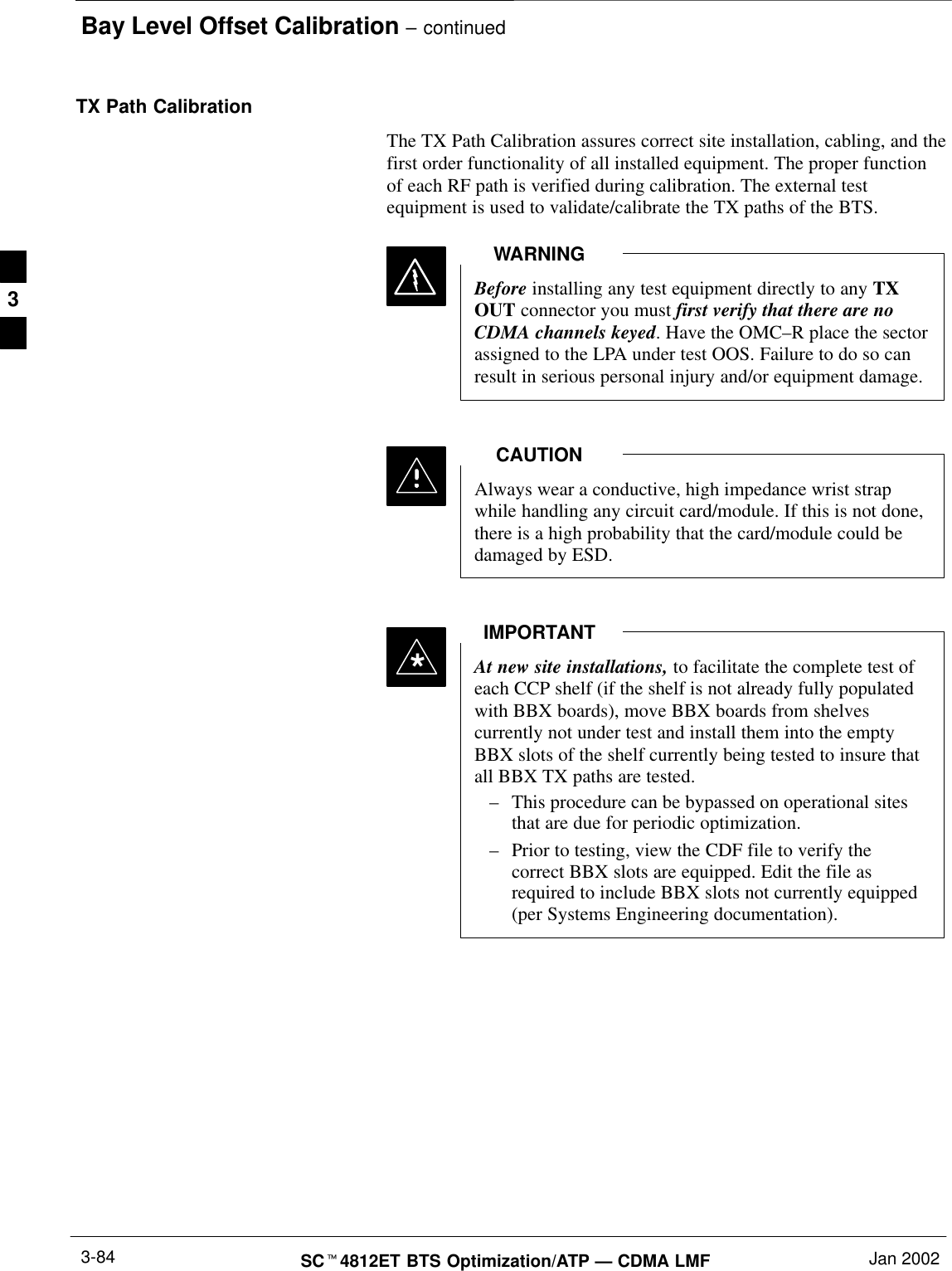 Bay Level Offset Calibration – continuedSCt4812ET BTS Optimization/ATP — CDMA LMF Jan 20023-84TX Path CalibrationThe TX Path Calibration assures correct site installation, cabling, and thefirst order functionality of all installed equipment. The proper functionof each RF path is verified during calibration. The external testequipment is used to validate/calibrate the TX paths of the BTS.Before installing any test equipment directly to any TXOUT connector you must first verify that there are noCDMA channels keyed. Have the OMC–R place the sectorassigned to the LPA under test OOS. Failure to do so canresult in serious personal injury and/or equipment damage.WARNINGAlways wear a conductive, high impedance wrist strapwhile handling any circuit card/module. If this is not done,there is a high probability that the card/module could bedamaged by ESD.CAUTIONAt new site installations, to facilitate the complete test ofeach CCP shelf (if the shelf is not already fully populatedwith BBX boards), move BBX boards from shelvescurrently not under test and install them into the emptyBBX slots of the shelf currently being tested to insure thatall BBX TX paths are tested.–This procedure can be bypassed on operational sitesthat are due for periodic optimization.–Prior to testing, view the CDF file to verify thecorrect BBX slots are equipped. Edit the file asrequired to include BBX slots not currently equipped(per Systems Engineering documentation).IMPORTANT*3