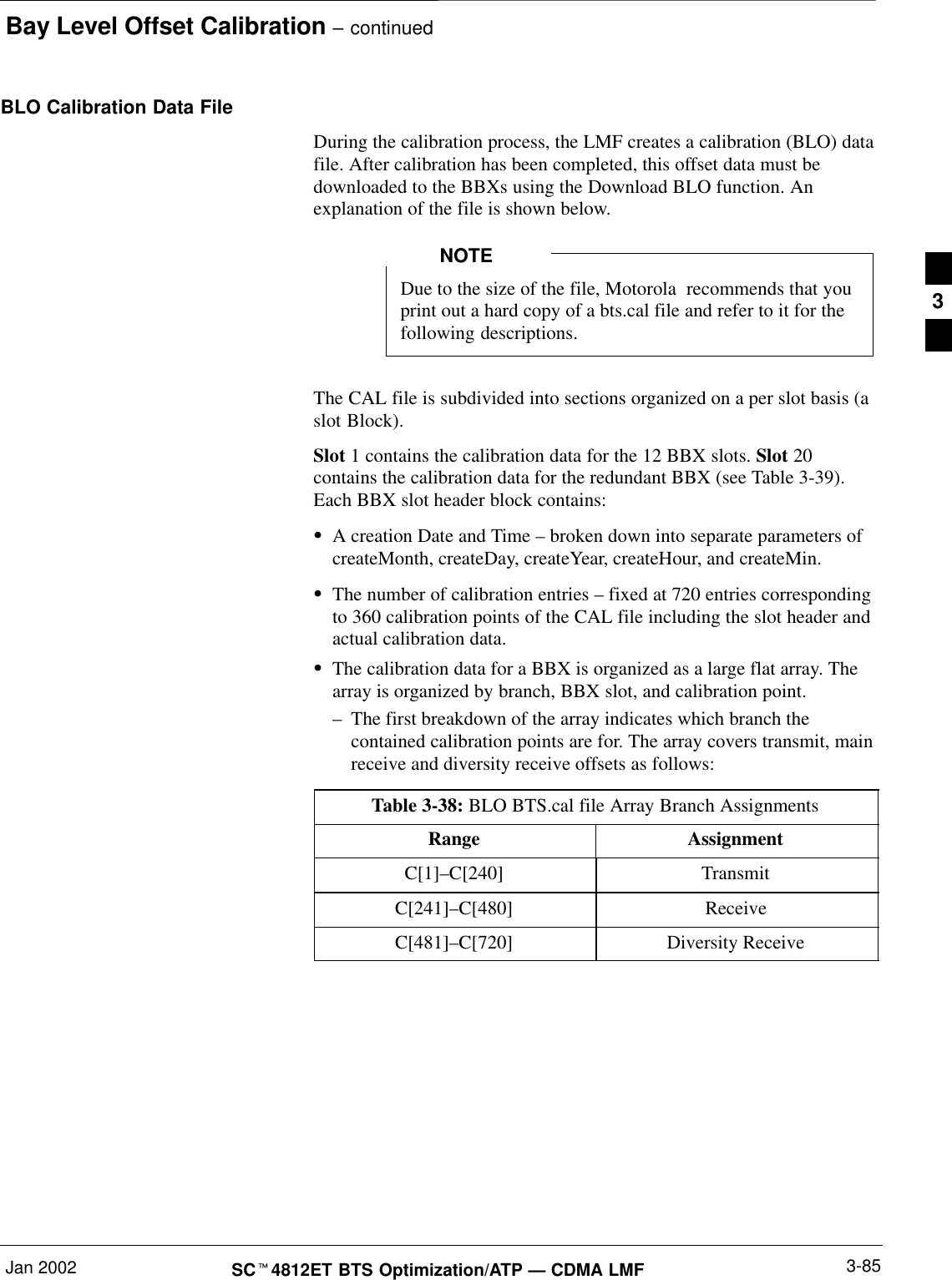 Bay Level Offset Calibration – continuedJan 2002 3-85SCt4812ET BTS Optimization/ATP — CDMA LMFBLO Calibration Data FileDuring the calibration process, the LMF creates a calibration (BLO) datafile. After calibration has been completed, this offset data must bedownloaded to the BBXs using the Download BLO function. Anexplanation of the file is shown below.Due to the size of the file, Motorola  recommends that youprint out a hard copy of a bts.cal file and refer to it for thefollowing descriptions.NOTEThe CAL file is subdivided into sections organized on a per slot basis (aslot Block).Slot 1 contains the calibration data for the 12 BBX slots. Slot 20contains the calibration data for the redundant BBX (see Table 3-39).Each BBX slot header block contains:SA creation Date and Time – broken down into separate parameters ofcreateMonth, createDay, createYear, createHour, and createMin.SThe number of calibration entries – fixed at 720 entries correspondingto 360 calibration points of the CAL file including the slot header andactual calibration data.SThe calibration data for a BBX is organized as a large flat array. Thearray is organized by branch, BBX slot, and calibration point.–The first breakdown of the array indicates which branch thecontained calibration points are for. The array covers transmit, mainreceive and diversity receive offsets as follows:Table 3-38: BLO BTS.cal file Array Branch AssignmentsRange AssignmentC[1]–C[240] TransmitC[241]–C[480] ReceiveC[481]–C[720] Diversity Receive3