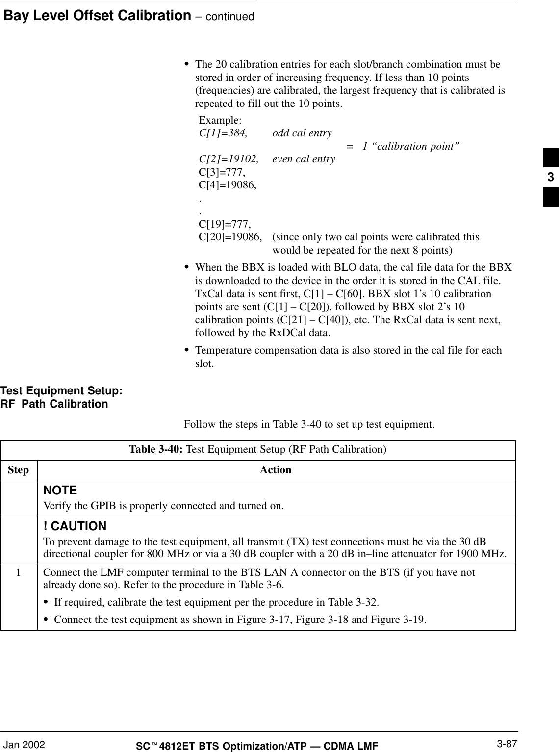 Bay Level Offset Calibration – continuedJan 2002 3-87SCt4812ET BTS Optimization/ATP — CDMA LMFSThe 20 calibration entries for each slot/branch combination must bestored in order of increasing frequency. If less than 10 points(frequencies) are calibrated, the largest frequency that is calibrated isrepeated to fill out the 10 points.Example:C[1]=384, odd cal entry =   1 ‘‘calibration point”C[2]=19102, even cal entryC[3]=777,C[4]=19086,..C[19]=777,C[20]=19086, (since only two cal points were calibrated this would be repeated for the next 8 points)SWhen the BBX is loaded with BLO data, the cal file data for the BBXis downloaded to the device in the order it is stored in the CAL file.TxCal data is sent first, C[1] – C[60]. BBX slot 1’s 10 calibrationpoints are sent (C[1] – C[20]), followed by BBX slot 2’s 10calibration points (C[21] – C[40]), etc. The RxCal data is sent next,followed by the RxDCal data.STemperature compensation data is also stored in the cal file for eachslot.Test Equipment Setup:RF Path CalibrationFollow the steps in Table 3-40 to set up test equipment.Table 3-40: Test Equipment Setup (RF Path Calibration)Step ActionNOTEVerify the GPIB is properly connected and turned on.! CAUTIONTo prevent damage to the test equipment, all transmit (TX) test connections must be via the 30 dBdirectional coupler for 800 MHz or via a 30 dB coupler with a 20 dB in–line attenuator for 1900 MHz.1Connect the LMF computer terminal to the BTS LAN A connector on the BTS (if you have notalready done so). Refer to the procedure in Table 3-6.SIf required, calibrate the test equipment per the procedure in Table 3-32.SConnect the test equipment as shown in Figure 3-17, Figure 3-18 and Figure 3-19.3