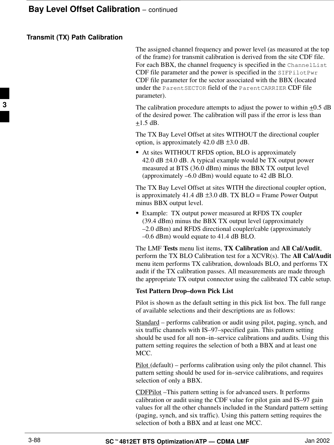 Bay Level Offset Calibration – continuedSCt4812ET BTS Optimization/ATP — CDMA LMF Jan 20023-88Transmit (TX) Path CalibrationThe assigned channel frequency and power level (as measured at the topof the frame) for transmit calibration is derived from the site CDF file.For each BBX, the channel frequency is specified in the ChannelListCDF file parameter and the power is specified in the SIFPilotPwrCDF file parameter for the sector associated with the BBX (locatedunder the ParentSECTOR field of the ParentCARRIER CDF fileparameter).The calibration procedure attempts to adjust the power to within +0.5 dBof the desired power. The calibration will pass if the error is less than+1.5 dB.The TX Bay Level Offset at sites WITHOUT the directional coupleroption, is approximately 42.0 dB ±3.0 dB.SAt sites WITHOUT RFDS option, BLO is approximately 42.0 dB ±4.0 dB. A typical example would be TX output powermeasured at BTS (36.0 dBm) minus the BBX TX output level(approximately –6.0 dBm) would equate to 42 dB BLO.The TX Bay Level Offset at sites WITH the directional coupler option,is approximately 41.4 dB ±3.0 dB. TX BLO = Frame Power Outputminus BBX output level.SExample: TX output power measured at RFDS TX coupler(39.4 dBm) minus the BBX TX output level (approximately–2.0 dBm) and RFDS directional coupler/cable (approximately–0.6 dBm) would equate to 41.4 dB BLO.The LMF Tests menu list items, TX Calibration and All Cal/Audit,perform the TX BLO Calibration test for a XCVR(s). The All Cal/Auditmenu item performs TX calibration, downloads BLO, and performs TXaudit if the TX calibration passes. All measurements are made throughthe appropriate TX output connector using the calibrated TX cable setup.Test Pattern Drop–down Pick ListPilot is shown as the default setting in this pick list box. The full rangeof available selections and their descriptions are as follows:Standard – performs calibration or audit using pilot, paging, synch, andsix traffic channels with IS–97–specified gain. This pattern settingshould be used for all non–in–service calibrations and audits. Using thispattern setting requires the selection of both a BBX and at least oneMCC.Pilot (default) – performs calibration using only the pilot channel. Thispattern setting should be used for in–service calibrations, and requiresselection of only a BBX.CDFPilot –This pattern setting is for advanced users. It performscalibration or audit using the CDF value for pilot gain and IS–97 gainvalues for all the other channels included in the Standard pattern setting(paging, synch, and six traffic). Using this pattern setting requires theselection of both a BBX and at least one MCC.3