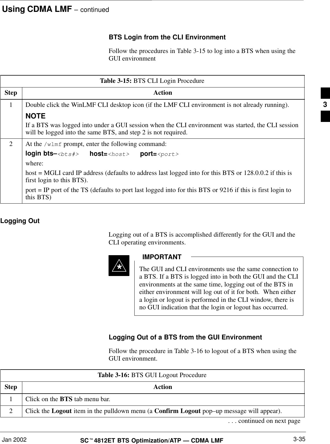 Using CDMA LMF – continuedJan 2002 3-35SCt4812ET BTS Optimization/ATP — CDMA LMFBTS Login from the CLI EnvironmentFollow the procedures in Table 3-15 to log into a BTS when using theGUI environmentTable 3-15: BTS CLI Login ProcedureStep Action1Double click the WinLMF CLI desktop icon (if the LMF CLI environment is not already running).NOTEIf a BTS was logged into under a GUI session when the CLI environment was started, the CLI sessionwill be logged into the same BTS, and step 2 is not required.2At the /wlmf prompt, enter the following command:login bts–&lt;bts#&gt;   host=&lt;host&gt;   port=&lt;port&gt;where:host = MGLI card IP address (defaults to address last logged into for this BTS or 128.0.0.2 if this isfirst login to this BTS).port = IP port of the TS (defaults to port last logged into for this BTS or 9216 if this is first login tothis BTS)Logging OutLogging out of a BTS is accomplished differently for the GUI and theCLI operating environments.The GUI and CLI environments use the same connection toa BTS. If a BTS is logged into in both the GUI and the CLIenvironments at the same time, logging out of the BTS ineither environment will log out of it for both.  When eithera login or logout is performed in the CLI window, there isno GUI indication that the login or logout has occurred.IMPORTANT*Logging Out of a BTS from the GUI EnvironmentFollow the procedure in Table 3-16 to logout of a BTS when using theGUI environment.Table 3-16: BTS GUI Logout ProcedureStep Action1Click on the BTS tab menu bar.2Click the Logout item in the pulldown menu (a Confirm Logout pop–up message will appear).. . . continued on next page3