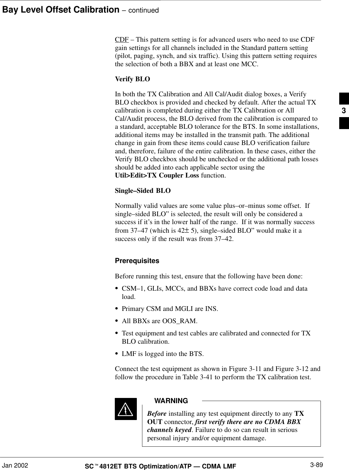 Bay Level Offset Calibration – continuedJan 2002 3-89SCt4812ET BTS Optimization/ATP — CDMA LMFCDF – This pattern setting is for advanced users who need to use CDFgain settings for all channels included in the Standard pattern setting(pilot, paging, synch, and six traffic). Using this pattern setting requiresthe selection of both a BBX and at least one MCC.Verify BLOIn both the TX Calibration and All Cal/Audit dialog boxes, a VerifyBLO checkbox is provided and checked by default. After the actual TXcalibration is completed during either the TX Calibration or AllCal/Audit process, the BLO derived from the calibration is compared toa standard, acceptable BLO tolerance for the BTS. In some installations,additional items may be installed in the transmit path. The additionalchange in gain from these items could cause BLO verification failureand, therefore, failure of the entire calibration. In these cases, either theVerify BLO checkbox should be unchecked or the additional path lossesshould be added into each applicable sector using the Util&gt;Edit&gt;TX Coupler Loss function.Single–Sided BLONormally valid values are some value plus–or–minus some offset.  Ifsingle–sided BLO” is selected, the result will only be considered asuccess if it’s in the lower half of the range.  If it was normally successfrom 37–47 (which is 42± 5), single–sided BLO” would make it asuccess only if the result was from 37–42.PrerequisitesBefore running this test, ensure that the following have been done:SCSM–1, GLIs, MCCs, and BBXs have correct code load and dataload.SPrimary CSM and MGLI are INS.SAll BBXs are OOS_RAM.STest equipment and test cables are calibrated and connected for TXBLO calibration.SLMF is logged into the BTS.Connect the test equipment as shown in Figure 3-11 and Figure 3-12 andfollow the procedure in Table 3-41 to perform the TX calibration test.Before installing any test equipment directly to any TXOUT connector, first verify there are no CDMA BBXchannels keyed. Failure to do so can result in seriouspersonal injury and/or equipment damage.WARNING3