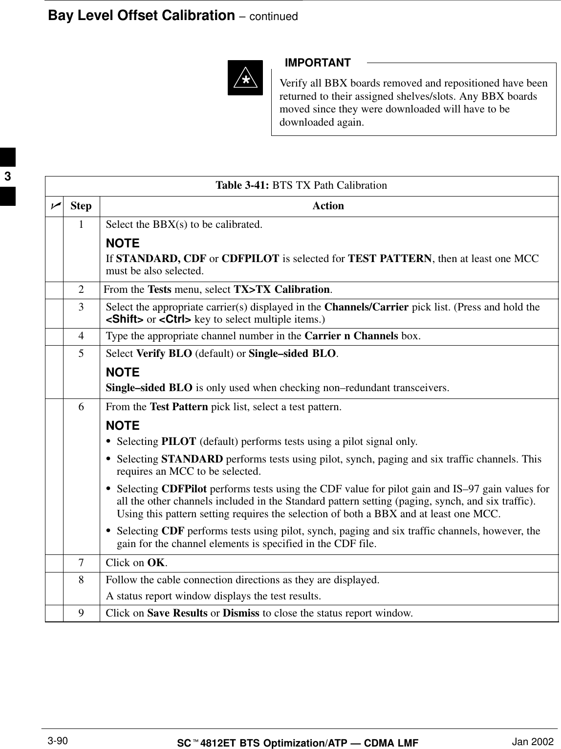 Bay Level Offset Calibration – continuedSCt4812ET BTS Optimization/ATP — CDMA LMF Jan 20023-90Verify all BBX boards removed and repositioned have beenreturned to their assigned shelves/slots. Any BBX boardsmoved since they were downloaded will have to bedownloaded again.IMPORTANT*Table 3-41: BTS TX Path CalibrationnStep Action1Select the BBX(s) to be calibrated.NOTEIf STANDARD, CDF or CDFPILOT is selected for TEST PATTERN, then at least one MCCmust be also selected.2From the Tests menu, select TX&gt;TX Calibration.3Select the appropriate carrier(s) displayed in the Channels/Carrier pick list. (Press and hold the&lt;Shift&gt; or &lt;Ctrl&gt; key to select multiple items.)4Type the appropriate channel number in the Carrier n Channels box.5 Select Verify BLO (default) or Single–sided BLO.NOTESingle–sided BLO is only used when checking non–redundant transceivers.6From the Test Pattern pick list, select a test pattern.NOTESSelecting PILOT (default) performs tests using a pilot signal only.SSelecting STANDARD performs tests using pilot, synch, paging and six traffic channels. Thisrequires an MCC to be selected.SSelecting CDFPilot performs tests using the CDF value for pilot gain and IS–97 gain values forall the other channels included in the Standard pattern setting (paging, synch, and six traffic).Using this pattern setting requires the selection of both a BBX and at least one MCC.SSelecting CDF performs tests using pilot, synch, paging and six traffic channels, however, thegain for the channel elements is specified in the CDF file.7Click on OK.8Follow the cable connection directions as they are displayed.A status report window displays the test results.9Click on Save Results or Dismiss to close the status report window. 3