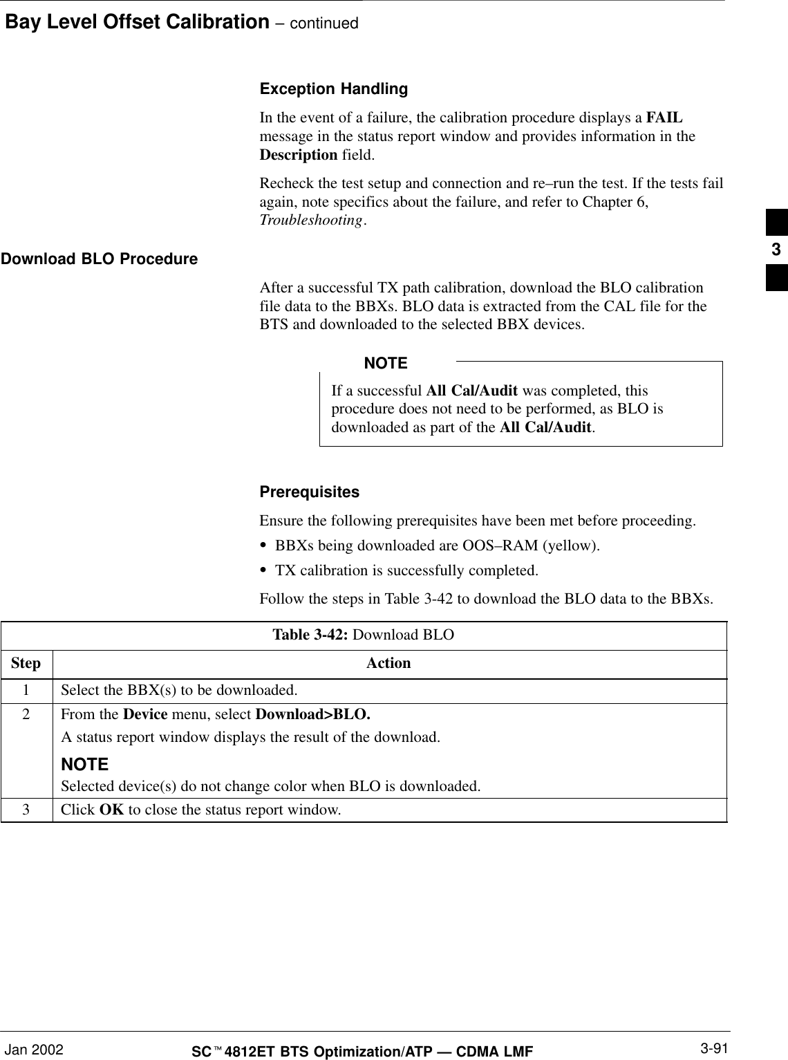 Bay Level Offset Calibration – continuedJan 2002 3-91SCt4812ET BTS Optimization/ATP — CDMA LMFException HandlingIn the event of a failure, the calibration procedure displays a FAILmessage in the status report window and provides information in theDescription field.Recheck the test setup and connection and re–run the test. If the tests failagain, note specifics about the failure, and refer to Chapter 6,Troubleshooting.Download BLO ProcedureAfter a successful TX path calibration, download the BLO calibrationfile data to the BBXs. BLO data is extracted from the CAL file for theBTS and downloaded to the selected BBX devices.If a successful All Cal/Audit was completed, thisprocedure does not need to be performed, as BLO isdownloaded as part of the All Cal/Audit.NOTEPrerequisitesEnsure the following prerequisites have been met before proceeding.SBBXs being downloaded are OOS–RAM (yellow).STX calibration is successfully completed.Follow the steps in Table 3-42 to download the BLO data to the BBXs.Table 3-42: Download BLOStep Action1Select the BBX(s) to be downloaded.2From the Device menu, select Download&gt;BLO.A status report window displays the result of the download.NOTESelected device(s) do not change color when BLO is downloaded.3 Click OK to close the status report window. 3