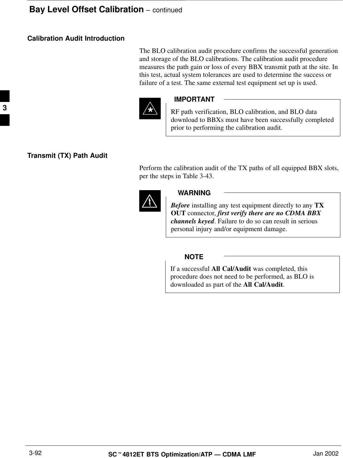 Bay Level Offset Calibration – continuedSCt4812ET BTS Optimization/ATP — CDMA LMF Jan 20023-92Calibration Audit IntroductionThe BLO calibration audit procedure confirms the successful generationand storage of the BLO calibrations. The calibration audit proceduremeasures the path gain or loss of every BBX transmit path at the site. Inthis test, actual system tolerances are used to determine the success orfailure of a test. The same external test equipment set up is used.*RF path verification, BLO calibration, and BLO datadownload to BBXs must have been successfully completedprior to performing the calibration audit.IMPORTANTTransmit (TX) Path AuditPerform the calibration audit of the TX paths of all equipped BBX slots,per the steps in Table 3-43.Before installing any test equipment directly to any TXOUT connector, first verify there are no CDMA BBXchannels keyed. Failure to do so can result in seriouspersonal injury and/or equipment damage.WARNINGIf a successful All Cal/Audit was completed, thisprocedure does not need to be performed, as BLO isdownloaded as part of the All Cal/Audit.NOTE3
