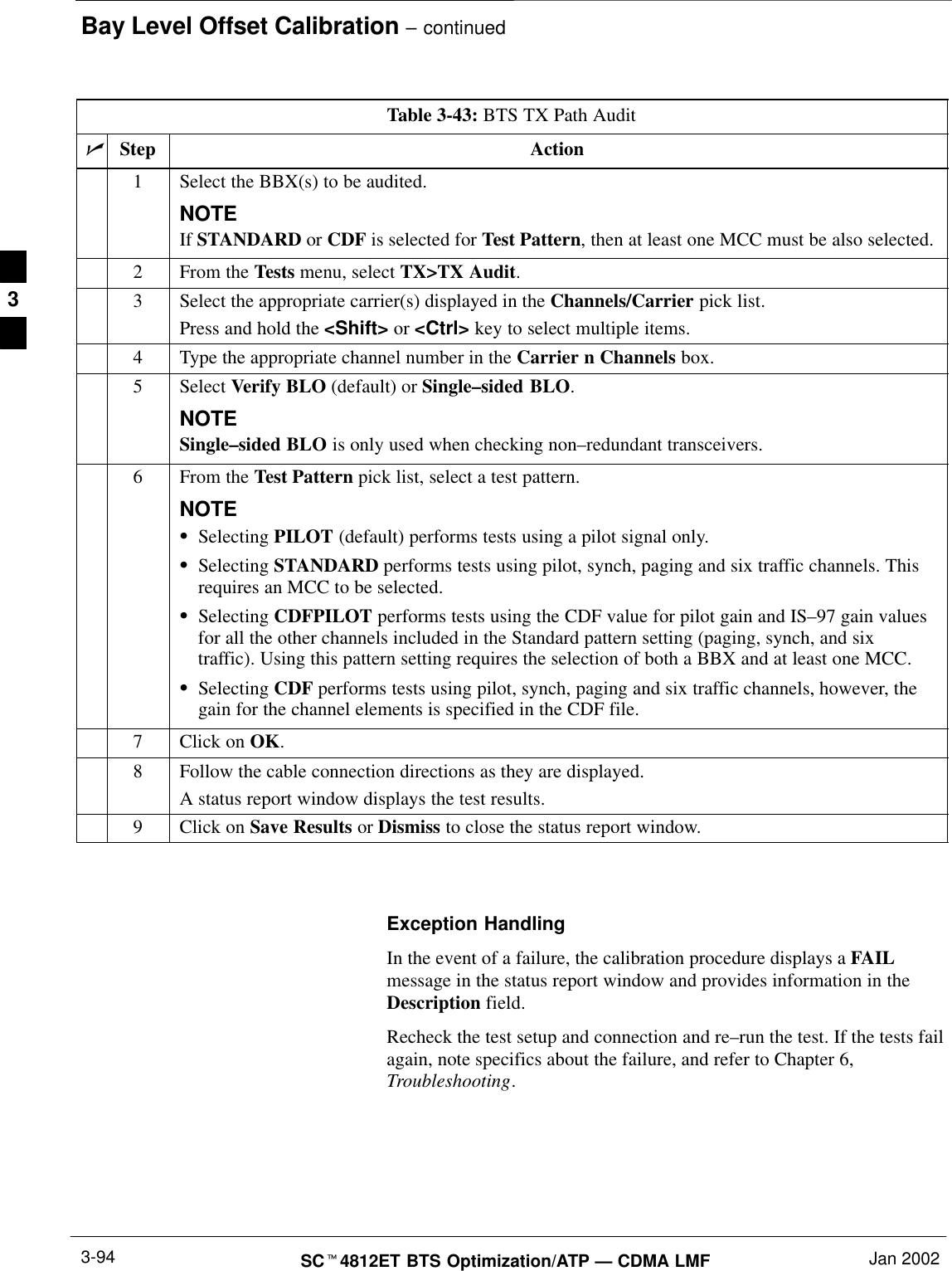 Bay Level Offset Calibration – continuedSCt4812ET BTS Optimization/ATP — CDMA LMF Jan 20023-94Table 3-43: BTS TX Path AuditnStep Action1Select the BBX(s) to be audited.NOTEIf STANDARD or CDF is selected for Test Pattern, then at least one MCC must be also selected.2From the Tests menu, select TX&gt;TX Audit.3Select the appropriate carrier(s) displayed in the Channels/Carrier pick list.Press and hold the &lt;Shift&gt; or &lt;Ctrl&gt; key to select multiple items.4Type the appropriate channel number in the Carrier n Channels box.5 Select Verify BLO (default) or Single–sided BLO.NOTESingle–sided BLO is only used when checking non–redundant transceivers.6From the Test Pattern pick list, select a test pattern.NOTESSelecting PILOT (default) performs tests using a pilot signal only.SSelecting STANDARD performs tests using pilot, synch, paging and six traffic channels. Thisrequires an MCC to be selected.SSelecting CDFPILOT performs tests using the CDF value for pilot gain and IS–97 gain valuesfor all the other channels included in the Standard pattern setting (paging, synch, and sixtraffic). Using this pattern setting requires the selection of both a BBX and at least one MCC.SSelecting CDF performs tests using pilot, synch, paging and six traffic channels, however, thegain for the channel elements is specified in the CDF file.7Click on OK.8Follow the cable connection directions as they are displayed.A status report window displays the test results.9Click on Save Results or Dismiss to close the status report window. Exception HandlingIn the event of a failure, the calibration procedure displays a FAILmessage in the status report window and provides information in theDescription field.Recheck the test setup and connection and re–run the test. If the tests failagain, note specifics about the failure, and refer to Chapter 6,Troubleshooting.3