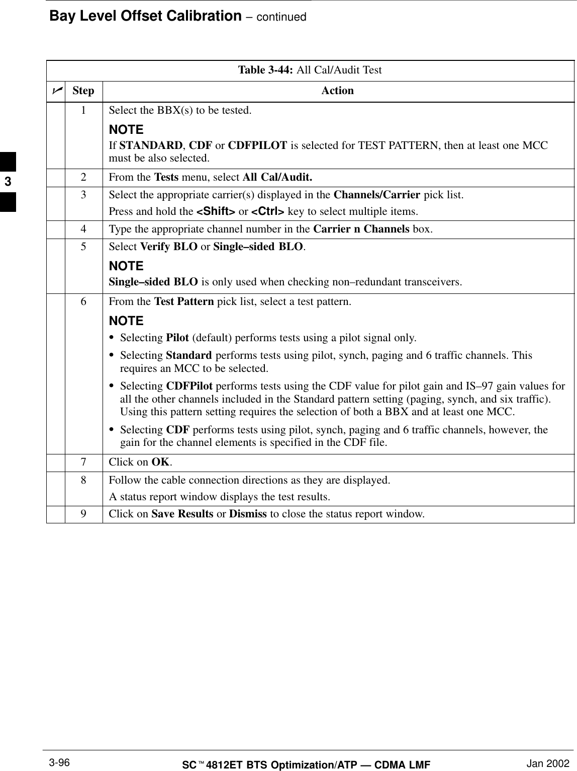 Bay Level Offset Calibration – continuedSCt4812ET BTS Optimization/ATP — CDMA LMF Jan 20023-96Table 3-44: All Cal/Audit TestnStep Action1Select the BBX(s) to be tested.NOTEIf STANDARD, CDF or CDFPILOT is selected for TEST PATTERN, then at least one MCCmust be also selected.2From the Tests menu, select All Cal/Audit.3Select the appropriate carrier(s) displayed in the Channels/Carrier pick list.Press and hold the &lt;Shift&gt; or &lt;Ctrl&gt; key to select multiple items.4Type the appropriate channel number in the Carrier n Channels box.5 Select Verify BLO or Single–sided BLO.NOTESingle–sided BLO is only used when checking non–redundant transceivers.6From the Test Pattern pick list, select a test pattern.NOTESSelecting Pilot (default) performs tests using a pilot signal only.SSelecting Standard performs tests using pilot, synch, paging and 6 traffic channels. Thisrequires an MCC to be selected.SSelecting CDFPilot performs tests using the CDF value for pilot gain and IS–97 gain values forall the other channels included in the Standard pattern setting (paging, synch, and six traffic).Using this pattern setting requires the selection of both a BBX and at least one MCC.SSelecting CDF performs tests using pilot, synch, paging and 6 traffic channels, however, thegain for the channel elements is specified in the CDF file.7Click on OK.8Follow the cable connection directions as they are displayed.A status report window displays the test results.9Click on Save Results or Dismiss to close the status report window. 3