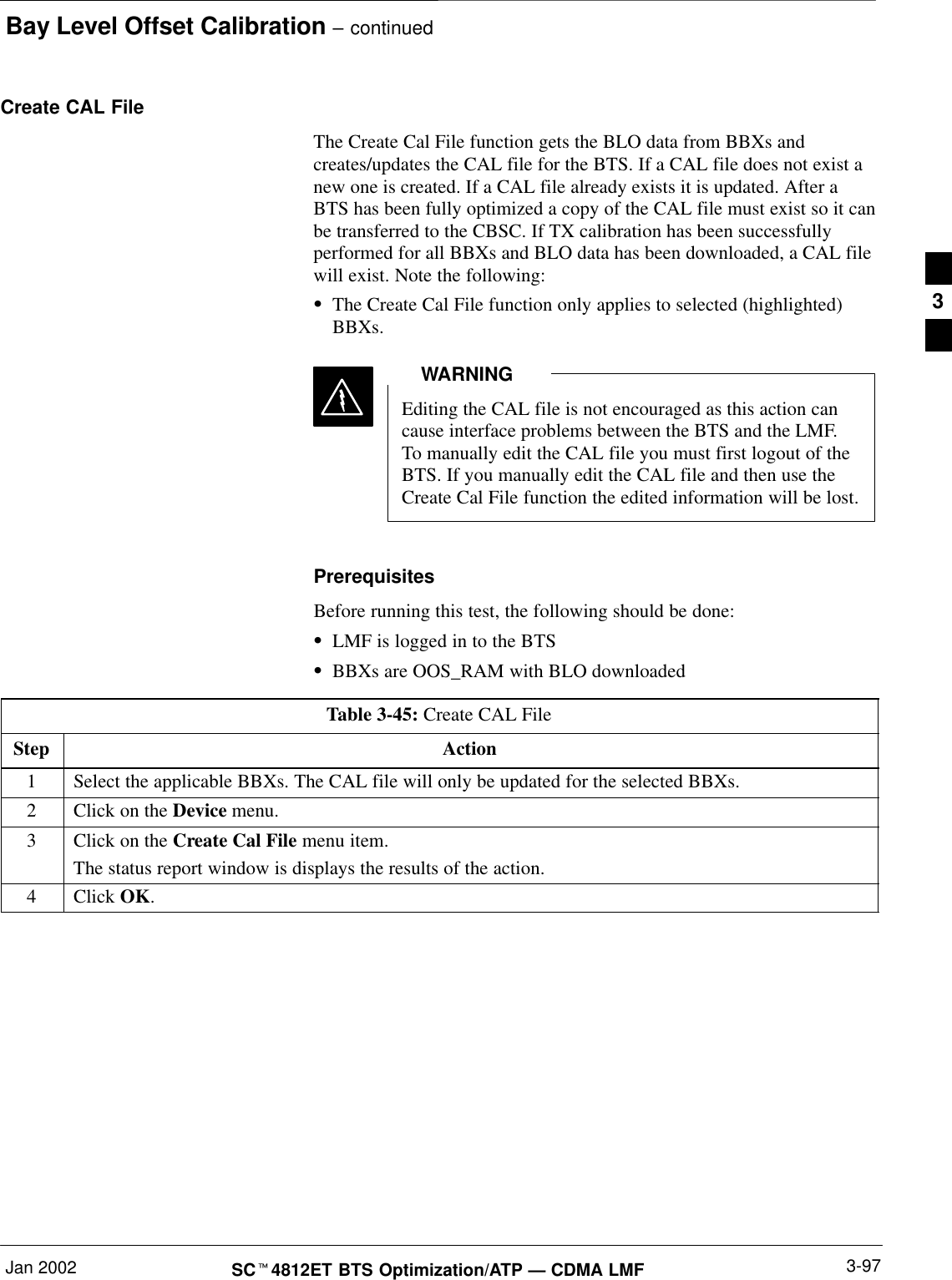 Bay Level Offset Calibration – continuedJan 2002 3-97SCt4812ET BTS Optimization/ATP — CDMA LMFCreate CAL FileThe Create Cal File function gets the BLO data from BBXs andcreates/updates the CAL file for the BTS. If a CAL file does not exist anew one is created. If a CAL file already exists it is updated. After aBTS has been fully optimized a copy of the CAL file must exist so it canbe transferred to the CBSC. If TX calibration has been successfullyperformed for all BBXs and BLO data has been downloaded, a CAL filewill exist. Note the following:SThe Create Cal File function only applies to selected (highlighted)BBXs.Editing the CAL file is not encouraged as this action cancause interface problems between the BTS and the LMF.To manually edit the CAL file you must first logout of theBTS. If you manually edit the CAL file and then use theCreate Cal File function the edited information will be lost.WARNINGPrerequisitesBefore running this test, the following should be done:SLMF is logged in to the BTSSBBXs are OOS_RAM with BLO downloadedTable 3-45: Create CAL FileStep Action1Select the applicable BBXs. The CAL file will only be updated for the selected BBXs.2Click on the Device menu.3Click on the Create Cal File menu item.The status report window is displays the results of the action.4 Click OK. 3