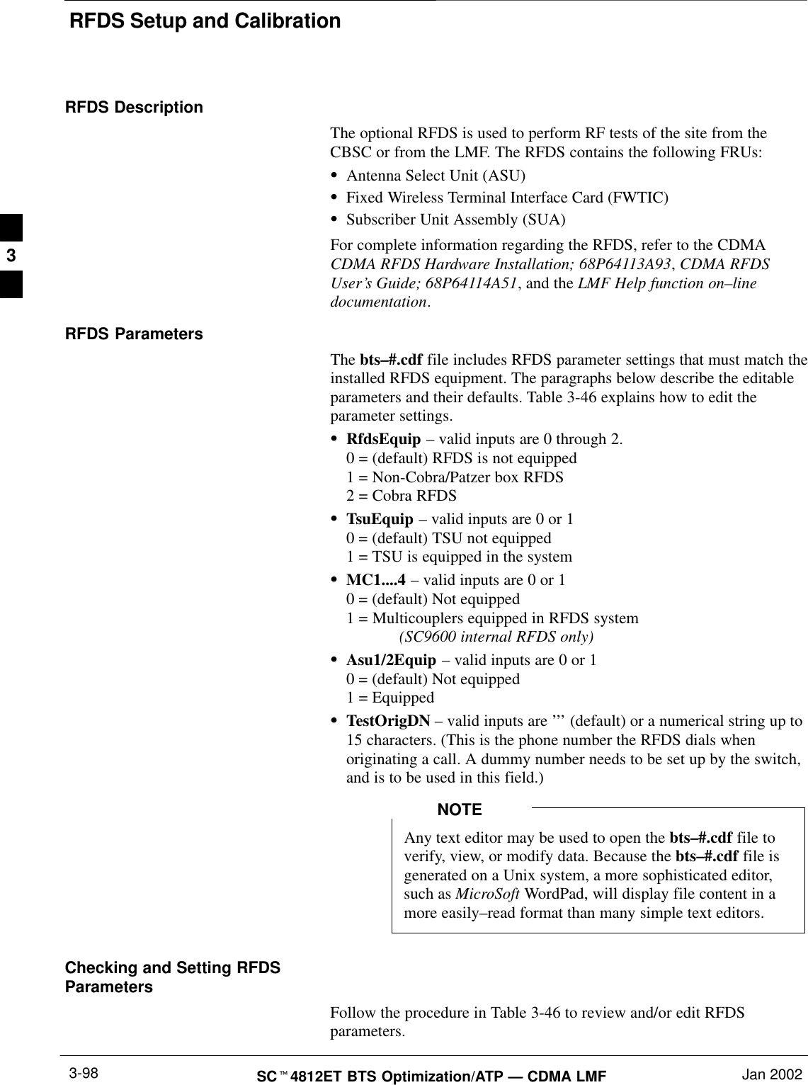 RFDS Setup and CalibrationSCt4812ET BTS Optimization/ATP — CDMA LMF Jan 20023-98RFDS DescriptionThe optional RFDS is used to perform RF tests of the site from theCBSC or from the LMF. The RFDS contains the following FRUs:SAntenna Select Unit (ASU)SFixed Wireless Terminal Interface Card (FWTIC)SSubscriber Unit Assembly (SUA)For complete information regarding the RFDS, refer to the CDMACDMA RFDS Hardware Installation; 68P64113A93, CDMA RFDSUser’s Guide; 68P64114A51, and the LMF Help function on–linedocumentation.RFDS ParametersThe bts–#.cdf file includes RFDS parameter settings that must match theinstalled RFDS equipment. The paragraphs below describe the editableparameters and their defaults. Table 3-46 explains how to edit theparameter settings.SRfdsEquip – valid inputs are 0 through 2.0 = (default) RFDS is not equipped1 = Non-Cobra/Patzer box RFDS2 = Cobra RFDSSTsuEquip – valid inputs are 0 or 10 = (default) TSU not equipped1 = TSU is equipped in the systemSMC1....4 – valid inputs are 0 or 10 = (default) Not equipped1 = Multicouplers equipped in RFDS system (SC9600 internal RFDS only)SAsu1/2Equip – valid inputs are 0 or 10 = (default) Not equipped1 = EquippedSTestOrigDN – valid inputs are ’’’ (default) or a numerical string up to15 characters. (This is the phone number the RFDS dials whenoriginating a call. A dummy number needs to be set up by the switch,and is to be used in this field.)Any text editor may be used to open the bts–#.cdf file toverify, view, or modify data. Because the bts–#.cdf file isgenerated on a Unix system, a more sophisticated editor,such as MicroSoft WordPad, will display file content in amore easily–read format than many simple text editors.NOTEChecking and Setting RFDSParametersFollow the procedure in Table 3-46 to review and/or edit RFDSparameters.3