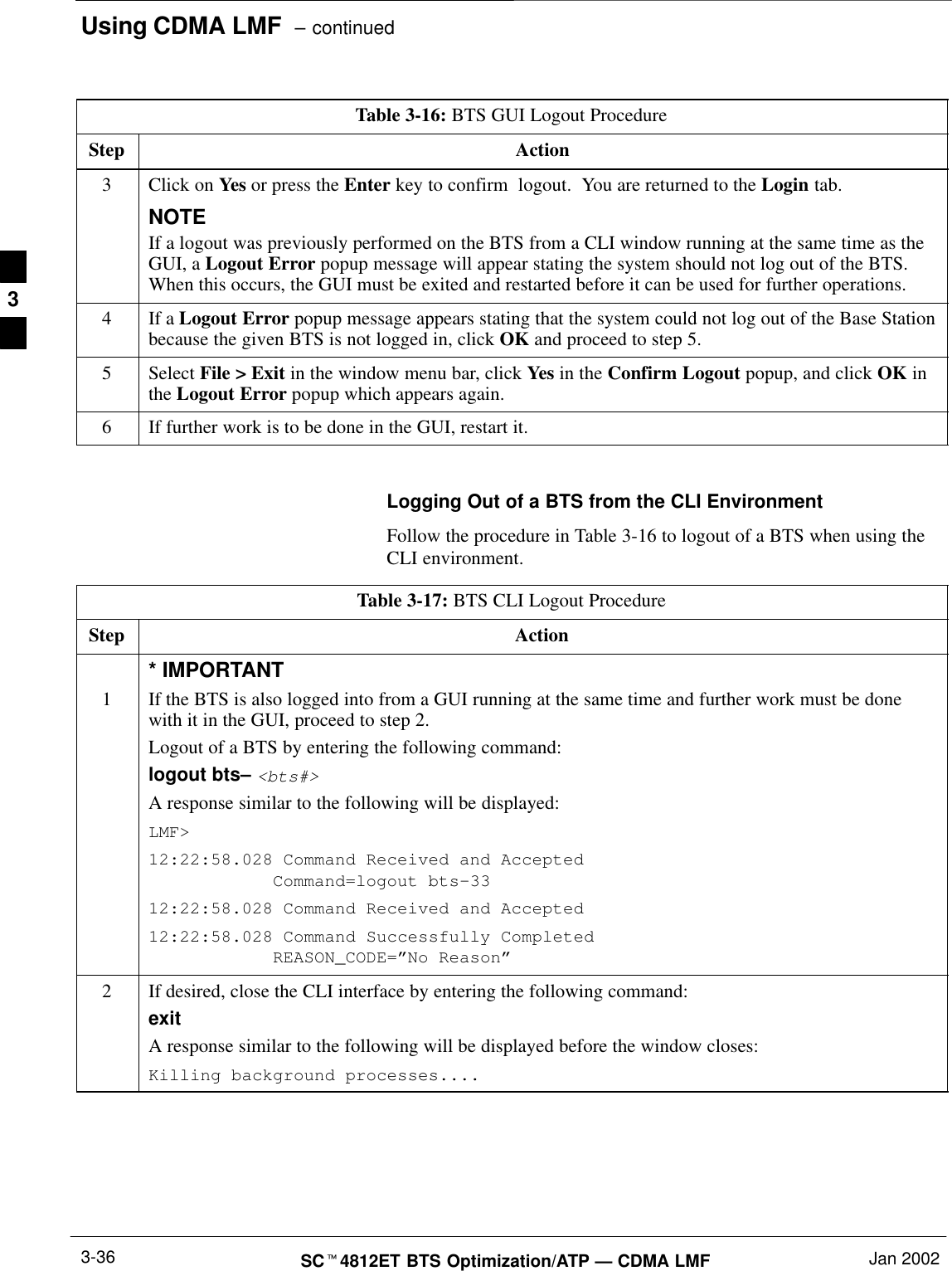 Using CDMA LMF  – continuedSCt4812ET BTS Optimization/ATP — CDMA LMF Jan 20023-36Table 3-16: BTS GUI Logout ProcedureStep Action3Click on Yes or press the Enter key to confirm  logout.  You are returned to the Login tab.NOTEIf a logout was previously performed on the BTS from a CLI window running at the same time as theGUI, a Logout Error popup message will appear stating the system should not log out of the BTS.When this occurs, the GUI must be exited and restarted before it can be used for further operations.4If a Logout Error popup message appears stating that the system could not log out of the Base Stationbecause the given BTS is not logged in, click OK and proceed to step 5.5 Select File &gt; Exit in the window menu bar, click Yes in the Confirm Logout popup, and click OK inthe Logout Error popup which appears again.6If further work is to be done in the GUI, restart it. Logging Out of a BTS from the CLI EnvironmentFollow the procedure in Table 3-16 to logout of a BTS when using theCLI environment.Table 3-17: BTS CLI Logout ProcedureStep Action1* IMPORTANTIf the BTS is also logged into from a GUI running at the same time and further work must be donewith it in the GUI, proceed to step 2.Logout of a BTS by entering the following command:logout bts– &lt;bts#&gt;A response similar to the following will be displayed:LMF&gt;12:22:58.028 Command Received and Accepted            Command=logout bts–3312:22:58.028 Command Received and Accepted12:22:58.028 Command Successfully Completed            REASON_CODE=”No Reason”2If desired, close the CLI interface by entering the following command:exitA response similar to the following will be displayed before the window closes:Killing background processes.... 3