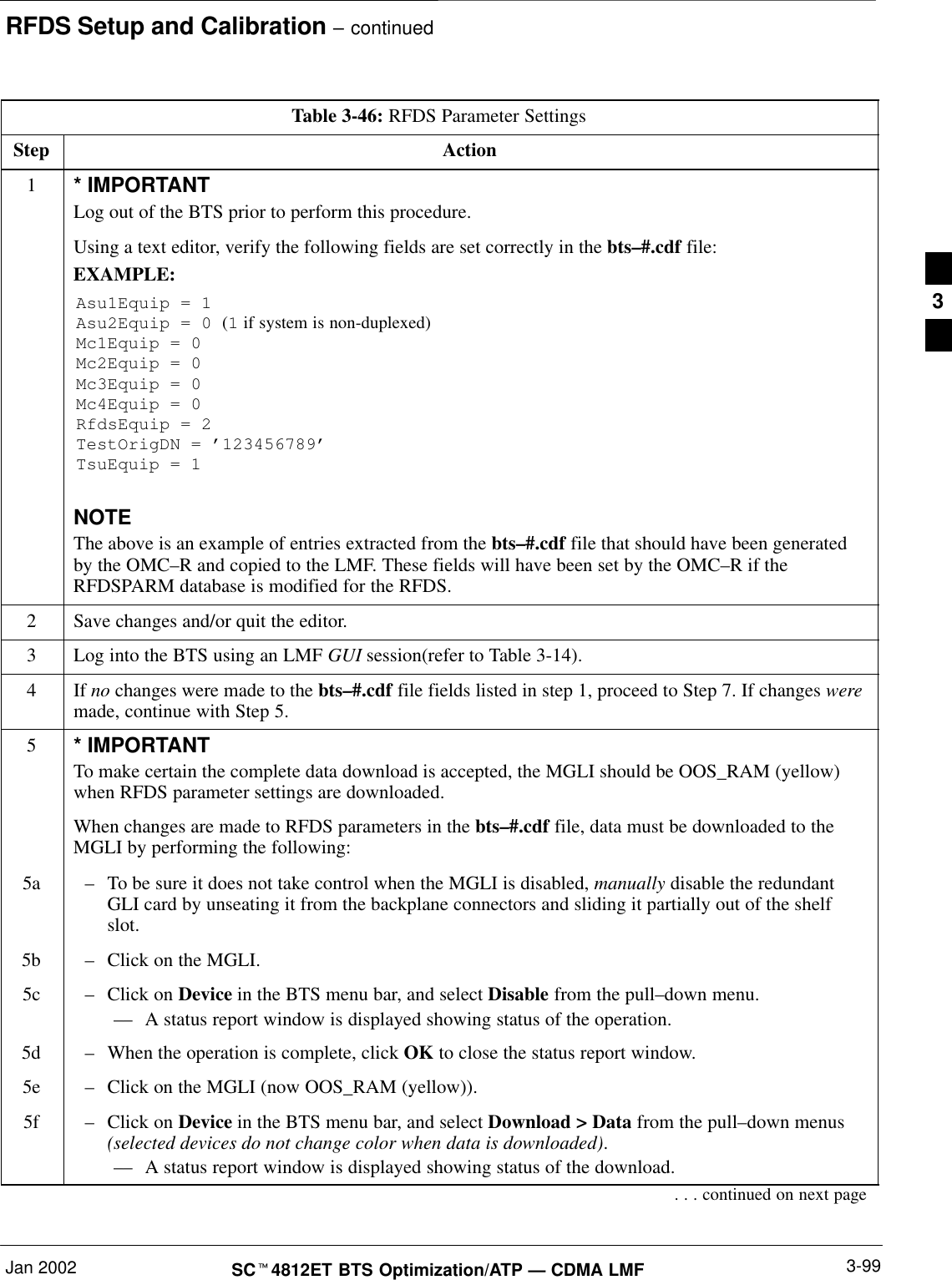 RFDS Setup and Calibration – continuedJan 2002 3-99SCt4812ET BTS Optimization/ATP — CDMA LMFTable 3-46: RFDS Parameter SettingsStep Action1* IMPORTANTLog out of the BTS prior to perform this procedure.Using a text editor, verify the following fields are set correctly in the bts–#.cdf file:EXAMPLE:Asu1Equip = 1Asu2Equip = 0 (1 if system is non-duplexed)Mc1Equip = 0Mc2Equip = 0Mc3Equip = 0Mc4Equip = 0RfdsEquip = 2TestOrigDN = ’123456789’TsuEquip = 1NOTEThe above is an example of entries extracted from the bts–#.cdf file that should have been generatedby the OMC–R and copied to the LMF. These fields will have been set by the OMC–R if theRFDSPARM database is modified for the RFDS.2Save changes and/or quit the editor.3Log into the BTS using an LMF GUI session(refer to Table 3-14).4 If no changes were made to the bts–#.cdf file fields listed in step 1, proceed to Step 7. If changes weremade, continue with Step 5.5* IMPORTANTTo make certain the complete data download is accepted, the MGLI should be OOS_RAM (yellow)when RFDS parameter settings are downloaded.When changes are made to RFDS parameters in the bts–#.cdf file, data must be downloaded to theMGLI by performing the following:5a –To be sure it does not take control when the MGLI is disabled, manually disable the redundantGLI card by unseating it from the backplane connectors and sliding it partially out of the shelfslot.5b –Click on the MGLI.5c –Click on Device in the BTS menu bar, and select Disable from the pull–down menu.–– A status report window is displayed showing status of the operation.5d –When the operation is complete, click OK to close the status report window.5e –Click on the MGLI (now OOS_RAM (yellow)).5f –Click on Device in the BTS menu bar, and select Download &gt; Data from the pull–down menus(selected devices do not change color when data is downloaded).–– A status report window is displayed showing status of the download.. . . continued on next page3