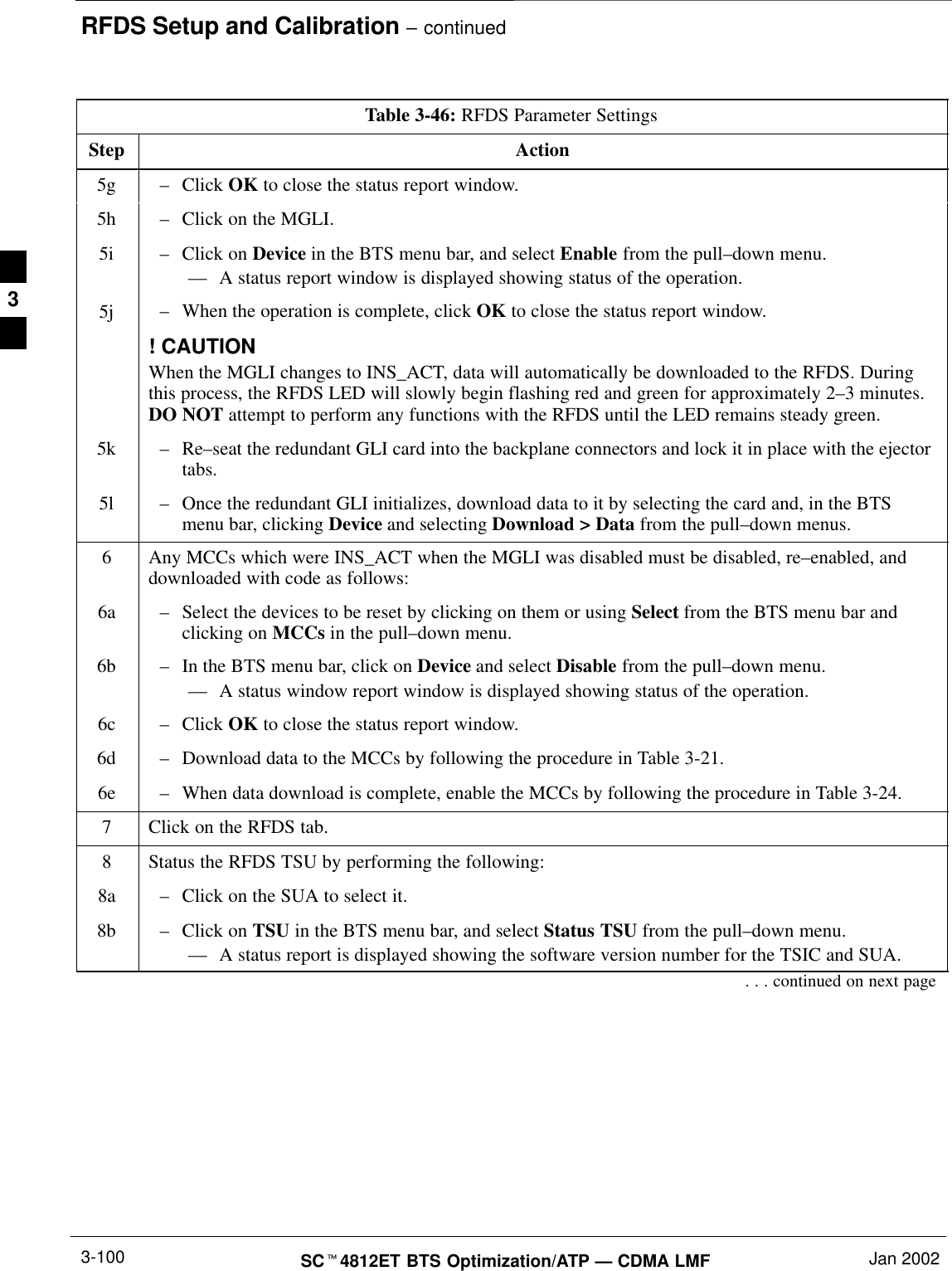 RFDS Setup and Calibration – continuedSCt4812ET BTS Optimization/ATP — CDMA LMF Jan 20023-100Table 3-46: RFDS Parameter SettingsStep Action5g –Click OK to close the status report window.5h –Click on the MGLI.5i –Click on Device in the BTS menu bar, and select Enable from the pull–down menu.–– A status report window is displayed showing status of the operation.5j –When the operation is complete, click OK to close the status report window.! CAUTIONWhen the MGLI changes to INS_ACT, data will automatically be downloaded to the RFDS. Duringthis process, the RFDS LED will slowly begin flashing red and green for approximately 2–3 minutes.DO NOT attempt to perform any functions with the RFDS until the LED remains steady green.5k –Re–seat the redundant GLI card into the backplane connectors and lock it in place with the ejectortabs.5l –Once the redundant GLI initializes, download data to it by selecting the card and, in the BTSmenu bar, clicking Device and selecting Download &gt; Data from the pull–down menus.6Any MCCs which were INS_ACT when the MGLI was disabled must be disabled, re–enabled, anddownloaded with code as follows:6a –Select the devices to be reset by clicking on them or using Select from the BTS menu bar andclicking on MCCs in the pull–down menu.6b –In the BTS menu bar, click on Device and select Disable from the pull–down menu.–– A status window report window is displayed showing status of the operation.6c –Click OK to close the status report window.6d –Download data to the MCCs by following the procedure in Table 3-21.6e –When data download is complete, enable the MCCs by following the procedure in Table 3-24.7Click on the RFDS tab.8Status the RFDS TSU by performing the following:8a –Click on the SUA to select it.8b –Click on TSU in the BTS menu bar, and select Status TSU from the pull–down menu.–– A status report is displayed showing the software version number for the TSIC and SUA.. . . continued on next page3