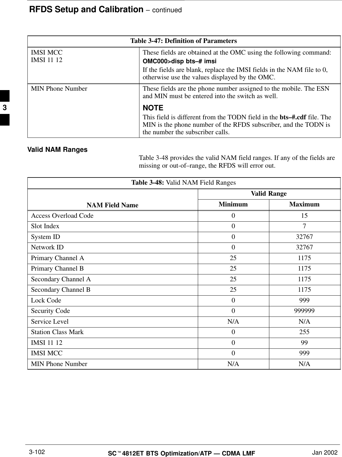 RFDS Setup and Calibration – continuedSCt4812ET BTS Optimization/ATP — CDMA LMF Jan 20023-102Table 3-47: Definition of ParametersIMSI MCCIMSI 11 12 These fields are obtained at the OMC using the following command:OMC000&gt;disp bts–# imsiIf the fields are blank, replace the IMSI fields in the NAM file to 0,otherwise use the values displayed by the OMC.MIN Phone Number These fields are the phone number assigned to the mobile. The ESNand MIN must be entered into the switch as well.NOTEThis field is different from the TODN field in the bts–#.cdf file. TheMIN is the phone number of the RFDS subscriber, and the TODN isthe number the subscriber calls.Valid NAM Ranges Table 3-48 provides the valid NAM field ranges. If any of the fields aremissing or out-of–range, the RFDS will error out.Table 3-48: Valid NAM Field RangesValid RangeNAM Field Name Minimum MaximumAccess Overload Code 0 15Slot Index 0 7System ID 0 32767Network ID 0 32767Primary Channel A 25 1175Primary Channel B 25 1175Secondary Channel A 25 1175Secondary Channel B 25 1175Lock Code 0 999Security Code 0 999999Service Level N/A N/AStation Class Mark 0 255IMSI 11 12 0 99IMSI MCC 0 999MIN Phone Number N/A N/A3