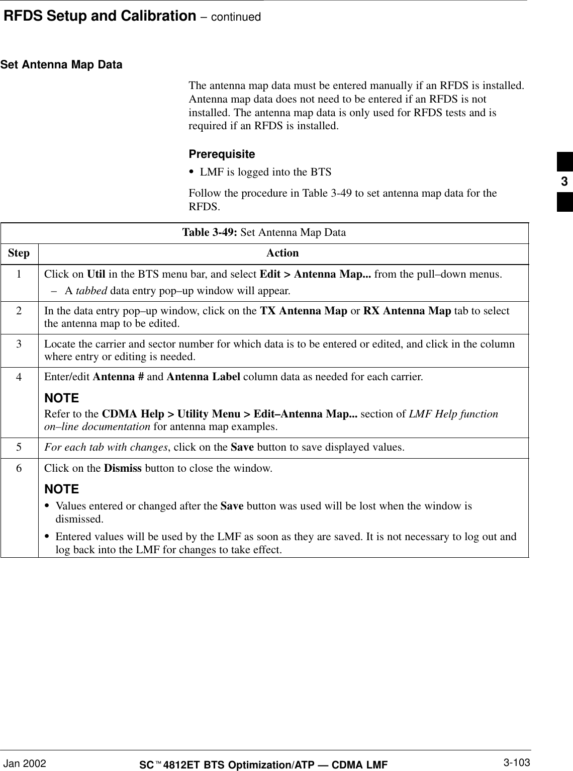 RFDS Setup and Calibration – continuedJan 2002 3-103SCt4812ET BTS Optimization/ATP — CDMA LMFSet Antenna Map DataThe antenna map data must be entered manually if an RFDS is installed.Antenna map data does not need to be entered if an RFDS is notinstalled. The antenna map data is only used for RFDS tests and isrequired if an RFDS is installed.PrerequisiteSLMF is logged into the BTSFollow the procedure in Table 3-49 to set antenna map data for theRFDS.Table 3-49: Set Antenna Map DataStep Action1Click on Util in the BTS menu bar, and select Edit &gt; Antenna Map... from the pull–down menus.–A tabbed data entry pop–up window will appear.2In the data entry pop–up window, click on the TX Antenna Map or RX Antenna Map tab to selectthe antenna map to be edited.3Locate the carrier and sector number for which data is to be entered or edited, and click in the columnwhere entry or editing is needed.4Enter/edit Antenna # and Antenna Label column data as needed for each carrier.NOTERefer to the CDMA Help &gt; Utility Menu &gt; Edit–Antenna Map... section of LMF Help functionon–line documentation for antenna map examples.5For each tab with changes, click on the Save button to save displayed values.6Click on the Dismiss button to close the window.NOTESValues entered or changed after the Save button was used will be lost when the window isdismissed.SEntered values will be used by the LMF as soon as they are saved. It is not necessary to log out andlog back into the LMF for changes to take effect. 3