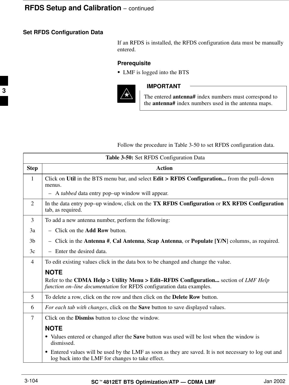 RFDS Setup and Calibration – continuedSCt4812ET BTS Optimization/ATP — CDMA LMF Jan 20023-104Set RFDS Configuration DataIf an RFDS is installed, the RFDS configuration data must be manuallyentered.PrerequisiteSLMF is logged into the BTSThe entered antenna# index numbers must correspond tothe antenna# index numbers used in the antenna maps.IMPORTANT*Follow the procedure in Table 3-50 to set RFDS configuration data.Table 3-50: Set RFDS Configuration DataStep Action1Click on Util in the BTS menu bar, and select Edit &gt; RFDS Configuration... from the pull–downmenus.–A tabbed data entry pop–up window will appear.2In the data entry pop–up window, click on the TX RFDS Configuration or RX RFDS Configurationtab, as required.3To add a new antenna number, perform the following:3a –Click on the Add Row button.3b –Click in the Antenna #, Cal Antenna, Scap Antenna, or Populate [Y/N] columns, as required.3c –Enter the desired data.4To edit existing values click in the data box to be changed and change the value.NOTERefer to the CDMA Help &gt; Utility Menu &gt; Edit–RFDS Configuration... section of LMF Helpfunction on–line documentation for RFDS configuration data examples.5To delete a row, click on the row and then click on the Delete Row button.6For each tab with changes, click on the Save button to save displayed values.7Click on the Dismiss button to close the window.NOTESValues entered or changed after the Save button was used will be lost when the window isdismissed.SEntered values will be used by the LMF as soon as they are saved. It is not necessary to log out andlog back into the LMF for changes to take effect. 3