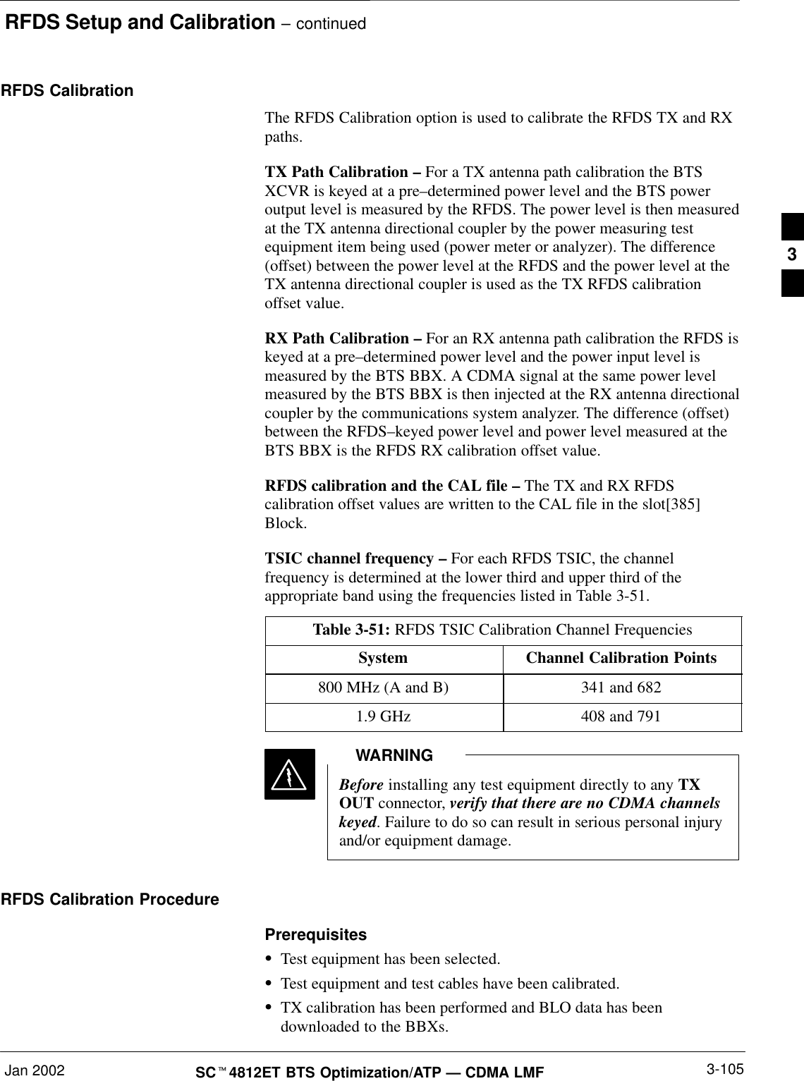 RFDS Setup and Calibration – continuedJan 2002 3-105SCt4812ET BTS Optimization/ATP — CDMA LMFRFDS CalibrationThe RFDS Calibration option is used to calibrate the RFDS TX and RXpaths.TX Path Calibration – For a TX antenna path calibration the BTSXCVR is keyed at a pre–determined power level and the BTS poweroutput level is measured by the RFDS. The power level is then measuredat the TX antenna directional coupler by the power measuring testequipment item being used (power meter or analyzer). The difference(offset) between the power level at the RFDS and the power level at theTX antenna directional coupler is used as the TX RFDS calibrationoffset value.RX Path Calibration – For an RX antenna path calibration the RFDS iskeyed at a pre–determined power level and the power input level ismeasured by the BTS BBX. A CDMA signal at the same power levelmeasured by the BTS BBX is then injected at the RX antenna directionalcoupler by the communications system analyzer. The difference (offset)between the RFDS–keyed power level and power level measured at theBTS BBX is the RFDS RX calibration offset value.RFDS calibration and the CAL file – The TX and RX RFDScalibration offset values are written to the CAL file in the slot[385]Block.TSIC channel frequency – For each RFDS TSIC, the channelfrequency is determined at the lower third and upper third of theappropriate band using the frequencies listed in Table 3-51.Table 3-51: RFDS TSIC Calibration Channel FrequenciesSystem Channel Calibration Points800 MHz (A and B) 341 and 6821.9 GHz 408 and 791Before installing any test equipment directly to any TXOUT connector, verify that there are no CDMA channelskeyed. Failure to do so can result in serious personal injuryand/or equipment damage.WARNINGRFDS Calibration ProcedurePrerequisitesSTest equipment has been selected.STest equipment and test cables have been calibrated.STX calibration has been performed and BLO data has beendownloaded to the BBXs.3