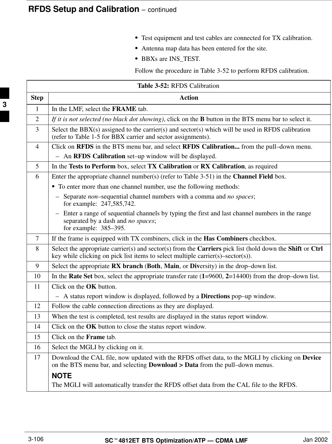 RFDS Setup and Calibration – continuedSCt4812ET BTS Optimization/ATP — CDMA LMF Jan 20023-106STest equipment and test cables are connected for TX calibration.SAntenna map data has been entered for the site.SBBXs are INS_TEST.Follow the procedure in Table 3-52 to perform RFDS calibration.Table 3-52: RFDS CalibrationStep Action1In the LMF, select the FRAME tab.2If it is not selected (no black dot showing), click on the B button in the BTS menu bar to select it.3Select the BBX(s) assigned to the carrier(s) and sector(s) which will be used in RFDS calibration(refer to Table 1-5 for BBX carrier and sector assignments).4Click on RFDS in the BTS menu bar, and select RFDS Calibration... from the pull–down menu.–An RFDS Calibration set–up window will be displayed.5In the Tests to Perform box, select TX Calibration or RX Calibration, as required6Enter the appropriate channel number(s) (refer to Table 3-51) in the Channel Field box.STo enter more than one channel number, use the following methods:–Separate non–sequential channel numbers with a comma and no spaces; for example:  247,585,742.–Enter a range of sequential channels by typing the first and last channel numbers in the rangeseparated by a dash and no spaces; for example:  385–395.7If the frame is equipped with TX combiners, click in the Has Combiners checkbox.8Select the appropriate carrier(s) and sector(s) from the Carriers pick list (hold down the Shift or Ctrlkey while clicking on pick list items to select multiple carrier(s)–sector(s)).9Select the appropriate RX branch (Both, Main, or Diversity) in the drop–down list.10 In the Rate Set box, select the appropriate transfer rate (1=9600, 2=14400) from the drop–down list.11 Click on the OK button.–A status report window is displayed, followed by a Directions pop–up window.12 Follow the cable connection directions as they are displayed.13 When the test is completed, test results are displayed in the status report window.14 Click on the OK button to close the status report window.15 Click on the Frame tab.16 Select the MGLI by clicking on it.17 Download the CAL file, now updated with the RFDS offset data, to the MGLI by clicking on Deviceon the BTS menu bar, and selecting Download &gt; Data from the pull–down menus.NOTEThe MGLI will automatically transfer the RFDS offset data from the CAL file to the RFDS. 3