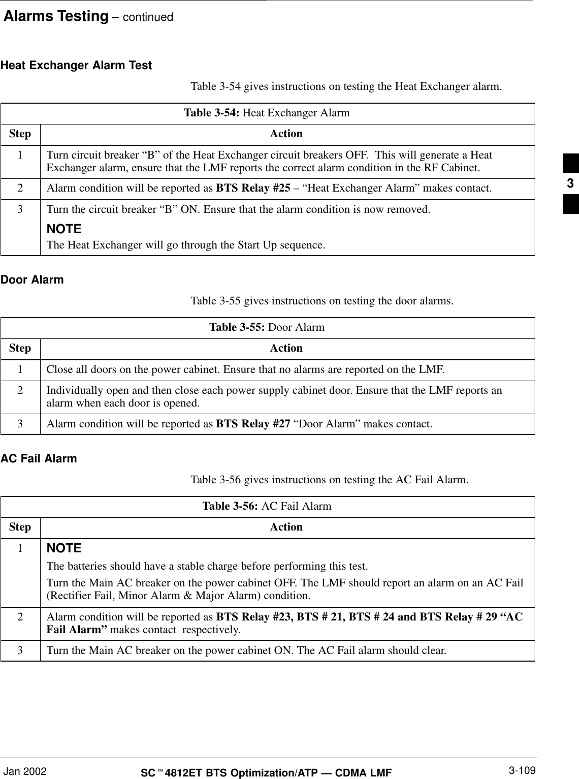 Alarms Testing – continuedJan 2002 3-109SCt4812ET BTS Optimization/ATP — CDMA LMFHeat Exchanger Alarm TestTable 3-54 gives instructions on testing the Heat Exchanger alarm.Table 3-54: Heat Exchanger AlarmStep Action1Turn circuit breaker “B” of the Heat Exchanger circuit breakers OFF.  This will generate a HeatExchanger alarm, ensure that the LMF reports the correct alarm condition in the RF Cabinet.2Alarm condition will be reported as BTS Relay #25 – “Heat Exchanger Alarm” makes contact.3Turn the circuit breaker “B” ON. Ensure that the alarm condition is now removed.NOTEThe Heat Exchanger will go through the Start Up sequence.Door AlarmTable 3-55 gives instructions on testing the door alarms.Table 3-55: Door AlarmStep Action1Close all doors on the power cabinet. Ensure that no alarms are reported on the LMF.2Individually open and then close each power supply cabinet door. Ensure that the LMF reports analarm when each door is opened.3Alarm condition will be reported as BTS Relay #27 “Door Alarm” makes contact.AC Fail AlarmTable 3-56 gives instructions on testing the AC Fail Alarm.Table 3-56: AC Fail AlarmStep Action1NOTEThe batteries should have a stable charge before performing this test.Turn the Main AC breaker on the power cabinet OFF. The LMF should report an alarm on an AC Fail(Rectifier Fail, Minor Alarm &amp; Major Alarm) condition.2Alarm condition will be reported as BTS Relay #23, BTS # 21, BTS # 24 and BTS Relay # 29 “ACFail Alarm” makes contact  respectively.3Turn the Main AC breaker on the power cabinet ON. The AC Fail alarm should clear.3