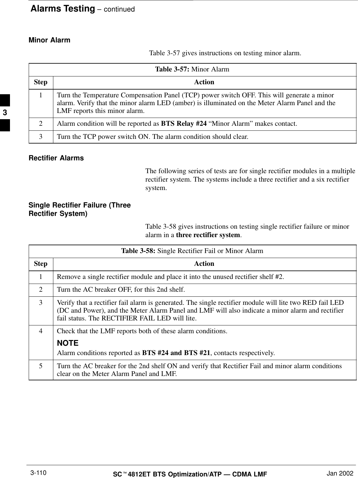 Alarms Testing – continuedSCt4812ET BTS Optimization/ATP — CDMA LMF Jan 20023-110Minor Alarm  Table 3-57 gives instructions on testing minor alarm.Table 3-57: Minor AlarmStep Action1Turn the Temperature Compensation Panel (TCP) power switch OFF. This will generate a minoralarm. Verify that the minor alarm LED (amber) is illuminated on the Meter Alarm Panel and theLMF reports this minor alarm.2Alarm condition will be reported as BTS Relay #24 “Minor Alarm” makes contact.3Turn the TCP power switch ON. The alarm condition should clear.Rectifier AlarmsThe following series of tests are for single rectifier modules in a multiplerectifier system. The systems include a three rectifier and a six rectifiersystem.Single Rectifier Failure (ThreeRectifier System)Table 3-58 gives instructions on testing single rectifier failure or minoralarm in a three rectifier system.Table 3-58: Single Rectifier Fail or Minor AlarmStep Action1Remove a single rectifier module and place it into the unused rectifier shelf #2.2Turn the AC breaker OFF, for this 2nd shelf.3Verify that a rectifier fail alarm is generated. The single rectifier module will lite two RED fail LED(DC and Power), and the Meter Alarm Panel and LMF will also indicate a minor alarm and rectifierfail status. The RECTIFIER FAIL LED will lite.4Check that the LMF reports both of these alarm conditions.NOTEAlarm conditions reported as BTS #24 and BTS #21, contacts respectively.5Turn the AC breaker for the 2nd shelf ON and verify that Rectifier Fail and minor alarm conditionsclear on the Meter Alarm Panel and LMF. 3