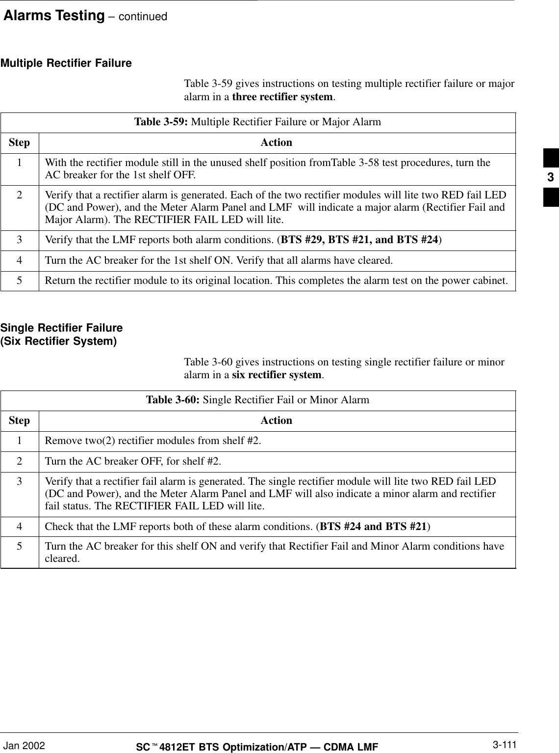 Alarms Testing – continuedJan 2002 3-111SCt4812ET BTS Optimization/ATP — CDMA LMFMultiple Rectifier FailureTable 3-59 gives instructions on testing multiple rectifier failure or majoralarm in a three rectifier system.Table 3-59: Multiple Rectifier Failure or Major AlarmStep Action1With the rectifier module still in the unused shelf position fromTable 3-58 test procedures, turn theAC breaker for the 1st shelf OFF.2Verify that a rectifier alarm is generated. Each of the two rectifier modules will lite two RED fail LED(DC and Power), and the Meter Alarm Panel and LMF  will indicate a major alarm (Rectifier Fail andMajor Alarm). The RECTIFIER FAIL LED will lite.3Verify that the LMF reports both alarm conditions. (BTS #29, BTS #21, and BTS #24)4Turn the AC breaker for the 1st shelf ON. Verify that all alarms have cleared.5Return the rectifier module to its original location. This completes the alarm test on the power cabinet. Single Rectifier Failure (Six Rectifier System)Table 3-60 gives instructions on testing single rectifier failure or minoralarm in a six rectifier system.Table 3-60: Single Rectifier Fail or Minor AlarmStep Action1Remove two(2) rectifier modules from shelf #2.2Turn the AC breaker OFF, for shelf #2.3Verify that a rectifier fail alarm is generated. The single rectifier module will lite two RED fail LED(DC and Power), and the Meter Alarm Panel and LMF will also indicate a minor alarm and rectifierfail status. The RECTIFIER FAIL LED will lite.4Check that the LMF reports both of these alarm conditions. (BTS #24 and BTS #21)5Turn the AC breaker for this shelf ON and verify that Rectifier Fail and Minor Alarm conditions havecleared. 3