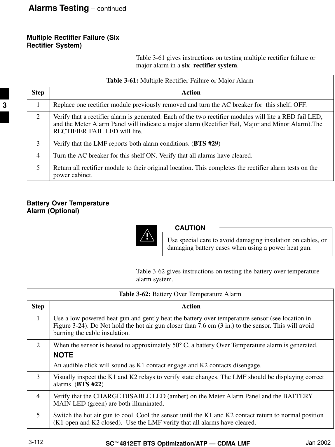 Alarms Testing – continuedSCt4812ET BTS Optimization/ATP — CDMA LMF Jan 20023-112Multiple Rectifier Failure (SixRectifier System)Table 3-61 gives instructions on testing multiple rectifier failure ormajor alarm in a six  rectifier system.Table 3-61: Multiple Rectifier Failure or Major AlarmStep Action1Replace one rectifier module previously removed and turn the AC breaker for  this shelf, OFF.2Verify that a rectifier alarm is generated. Each of the two rectifier modules will lite a RED fail LED,and the Meter Alarm Panel will indicate a major alarm (Rectifier Fail, Major and Minor Alarm).TheRECTIFIER FAIL LED will lite.3Verify that the LMF reports both alarm conditions. (BTS #29)4Turn the AC breaker for this shelf ON. Verify that all alarms have cleared.5Return all rectifier module to their original location. This completes the rectifier alarm tests on thepower cabinet. Battery Over TemperatureAlarm (Optional)Use special care to avoid damaging insulation on cables, ordamaging battery cases when using a power heat gun.CAUTIONTable 3-62 gives instructions on testing the battery over temperaturealarm system.Table 3-62: Battery Over Temperature AlarmStep Action1Use a low powered heat gun and gently heat the battery over temperature sensor (see location inFigure 3-24). Do Not hold the hot air gun closer than 7.6 cm (3 in.) to the sensor. This will avoidburning the cable insulation.2When the sensor is heated to approximately 50° C, a battery Over Temperature alarm is generated.NOTEAn audible click will sound as K1 contact engage and K2 contacts disengage.3Visually inspect the K1 and K2 relays to verify state changes. The LMF should be displaying correctalarms. (BTS #22)4Verify that the CHARGE DISABLE LED (amber) on the Meter Alarm Panel and the BATTERYMAIN LED (green) are both illuminated.5Switch the hot air gun to cool. Cool the sensor until the K1 and K2 contact return to normal position(K1 open and K2 closed).  Use the LMF verify that all alarms have cleared.3