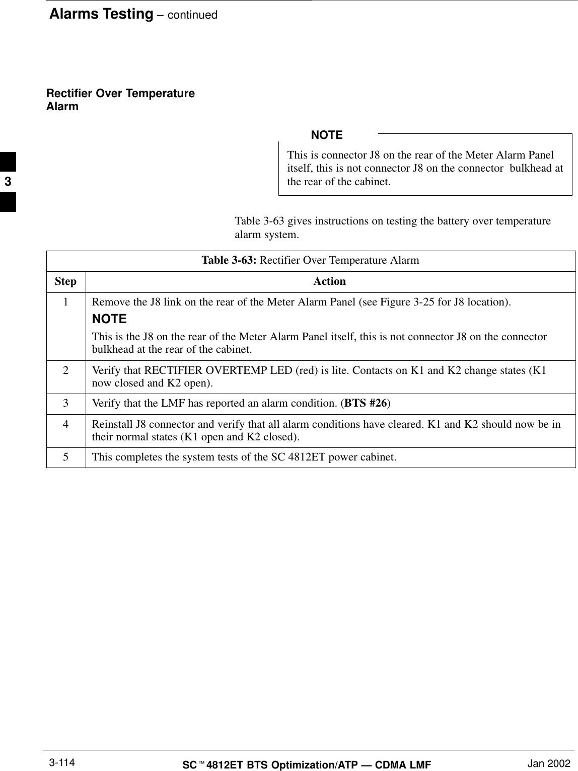 Alarms Testing – continuedSCt4812ET BTS Optimization/ATP — CDMA LMF Jan 20023-114Rectifier Over TemperatureAlarmThis is connector J8 on the rear of the Meter Alarm Panelitself, this is not connector J8 on the connector  bulkhead atthe rear of the cabinet.NOTETable 3-63 gives instructions on testing the battery over temperaturealarm system.Table 3-63: Rectifier Over Temperature AlarmStep Action1Remove the J8 link on the rear of the Meter Alarm Panel (see Figure 3-25 for J8 location).NOTEThis is the J8 on the rear of the Meter Alarm Panel itself, this is not connector J8 on the connectorbulkhead at the rear of the cabinet.2Verify that RECTIFIER OVERTEMP LED (red) is lite. Contacts on K1 and K2 change states (K1now closed and K2 open).3Verify that the LMF has reported an alarm condition. (BTS #26)4Reinstall J8 connector and verify that all alarm conditions have cleared. K1 and K2 should now be intheir normal states (K1 open and K2 closed).5This completes the system tests of the SC 4812ET power cabinet. 3