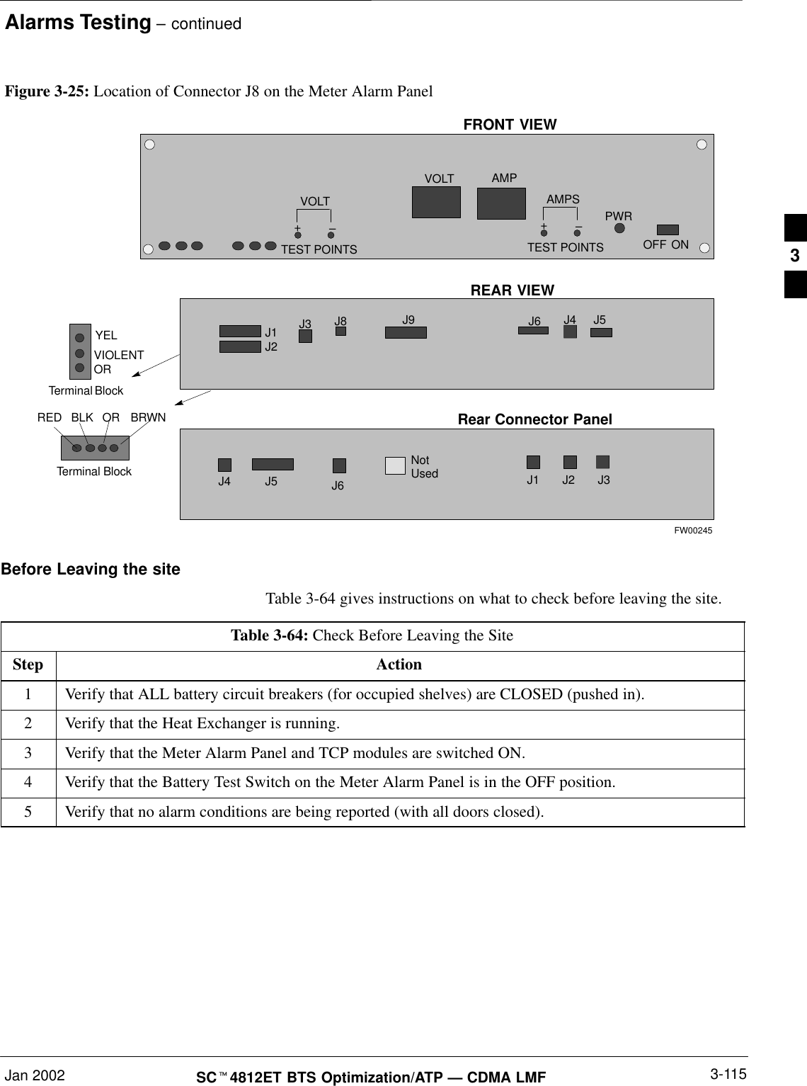 Alarms Testing – continuedJan 2002 3-115SCt4812ET BTS Optimization/ATP — CDMA LMFFigure 3-25: Location of Connector J8 on the Meter Alarm PanelOFFVOLTVOLT–+TEST POINTSAMPS–+TEST POINTSAMPPWRONREDYELBLKORVIOLENTOR BRWNTerminal BlockFRONT VIEWJ9J1J2J3 J8 J5J6 J4REAR VIEWTerminal BlockJ1 J2NotUsedJ6J5 J3Rear Connector PanelJ4FW00245Before Leaving the siteTable 3-64 gives instructions on what to check before leaving the site.Table 3-64: Check Before Leaving the SiteStep Action1Verify that ALL battery circuit breakers (for occupied shelves) are CLOSED (pushed in).2Verify that the Heat Exchanger is running.3Verify that the Meter Alarm Panel and TCP modules are switched ON.4Verify that the Battery Test Switch on the Meter Alarm Panel is in the OFF position.5Verify that no alarm conditions are being reported (with all doors closed).3