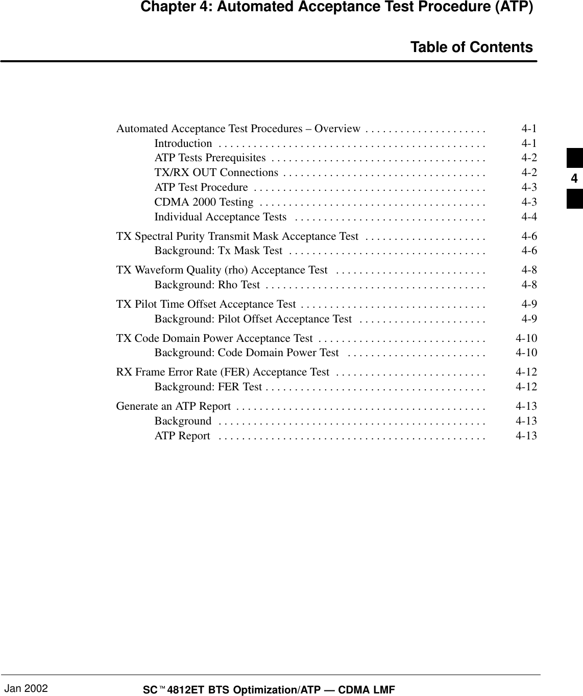 Jan 2002 SCt4812ET BTS Optimization/ATP — CDMA LMFChapter 4: Automated Acceptance Test Procedure (ATP)Table of ContentsAutomated Acceptance Test Procedures – Overview 4-1. . . . . . . . . . . . . . . . . . . . . Introduction 4-1. . . . . . . . . . . . . . . . . . . . . . . . . . . . . . . . . . . . . . . . . . . . . . ATP Tests Prerequisites 4-2. . . . . . . . . . . . . . . . . . . . . . . . . . . . . . . . . . . . . TX/RX OUT Connections 4-2. . . . . . . . . . . . . . . . . . . . . . . . . . . . . . . . . . . ATP Test Procedure 4-3. . . . . . . . . . . . . . . . . . . . . . . . . . . . . . . . . . . . . . . . CDMA 2000 Testing 4-3. . . . . . . . . . . . . . . . . . . . . . . . . . . . . . . . . . . . . . . Individual Acceptance Tests 4-4. . . . . . . . . . . . . . . . . . . . . . . . . . . . . . . . . TX Spectral Purity Transmit Mask Acceptance Test 4-6. . . . . . . . . . . . . . . . . . . . . Background: Tx Mask Test 4-6. . . . . . . . . . . . . . . . . . . . . . . . . . . . . . . . . . TX Waveform Quality (rho) Acceptance Test 4-8. . . . . . . . . . . . . . . . . . . . . . . . . . Background: Rho Test 4-8. . . . . . . . . . . . . . . . . . . . . . . . . . . . . . . . . . . . . . TX Pilot Time Offset Acceptance Test 4-9. . . . . . . . . . . . . . . . . . . . . . . . . . . . . . . . Background: Pilot Offset Acceptance Test 4-9. . . . . . . . . . . . . . . . . . . . . . TX Code Domain Power Acceptance Test 4-10. . . . . . . . . . . . . . . . . . . . . . . . . . . . . Background: Code Domain Power Test 4-10. . . . . . . . . . . . . . . . . . . . . . . . RX Frame Error Rate (FER) Acceptance Test 4-12. . . . . . . . . . . . . . . . . . . . . . . . . . Background: FER Test 4-12. . . . . . . . . . . . . . . . . . . . . . . . . . . . . . . . . . . . . . Generate an ATP Report 4-13. . . . . . . . . . . . . . . . . . . . . . . . . . . . . . . . . . . . . . . . . . . Background 4-13. . . . . . . . . . . . . . . . . . . . . . . . . . . . . . . . . . . . . . . . . . . . . . ATP Report 4-13. . . . . . . . . . . . . . . . . . . . . . . . . . . . . . . . . . . . . . . . . . . . . . 4