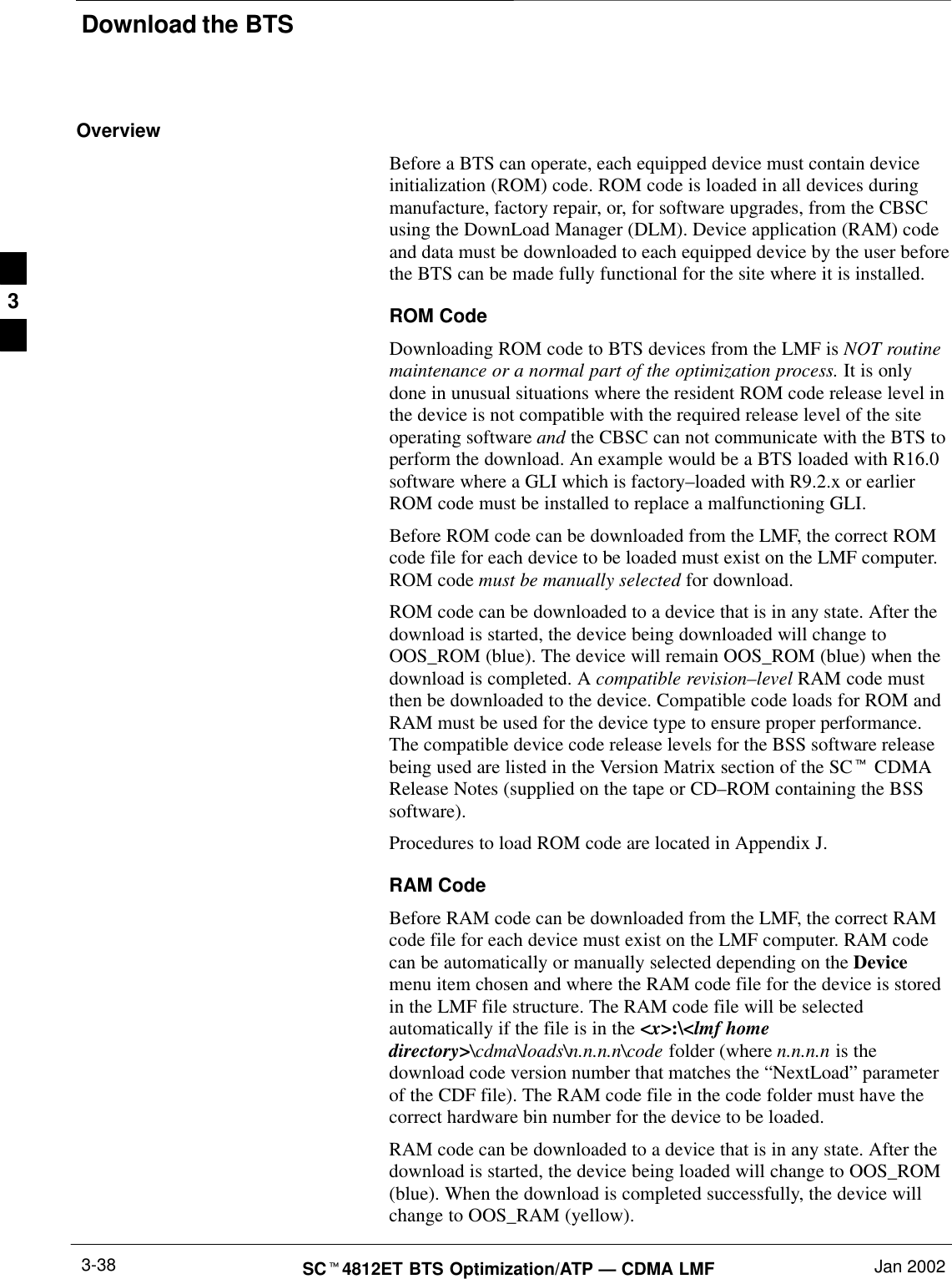 Download the BTSSCt4812ET BTS Optimization/ATP — CDMA LMF Jan 20023-38OverviewBefore a BTS can operate, each equipped device must contain deviceinitialization (ROM) code. ROM code is loaded in all devices duringmanufacture, factory repair, or, for software upgrades, from the CBSCusing the DownLoad Manager (DLM). Device application (RAM) codeand data must be downloaded to each equipped device by the user beforethe BTS can be made fully functional for the site where it is installed.ROM CodeDownloading ROM code to BTS devices from the LMF is NOT routinemaintenance or a normal part of the optimization process. It is onlydone in unusual situations where the resident ROM code release level inthe device is not compatible with the required release level of the siteoperating software and the CBSC can not communicate with the BTS toperform the download. An example would be a BTS loaded with R16.0software where a GLI which is factory–loaded with R9.2.x or earlierROM code must be installed to replace a malfunctioning GLI.Before ROM code can be downloaded from the LMF, the correct ROMcode file for each device to be loaded must exist on the LMF computer.ROM code must be manually selected for download.ROM code can be downloaded to a device that is in any state. After thedownload is started, the device being downloaded will change toOOS_ROM (blue). The device will remain OOS_ROM (blue) when thedownload is completed. A compatible revision–level RAM code mustthen be downloaded to the device. Compatible code loads for ROM andRAM must be used for the device type to ensure proper performance.The compatible device code release levels for the BSS software releasebeing used are listed in the Version Matrix section of the SCt CDMARelease Notes (supplied on the tape or CD–ROM containing the BSSsoftware).Procedures to load ROM code are located in Appendix J.RAM CodeBefore RAM code can be downloaded from the LMF, the correct RAMcode file for each device must exist on the LMF computer. RAM codecan be automatically or manually selected depending on the Devicemenu item chosen and where the RAM code file for the device is storedin the LMF file structure. The RAM code file will be selectedautomatically if the file is in the &lt;x&gt;:\&lt;lmf homedirectory&gt;\cdma\loads\n.n.n.n\code folder (where n.n.n.n is thedownload code version number that matches the “NextLoad” parameterof the CDF file). The RAM code file in the code folder must have thecorrect hardware bin number for the device to be loaded.RAM code can be downloaded to a device that is in any state. After thedownload is started, the device being loaded will change to OOS_ROM(blue). When the download is completed successfully, the device willchange to OOS_RAM (yellow).3