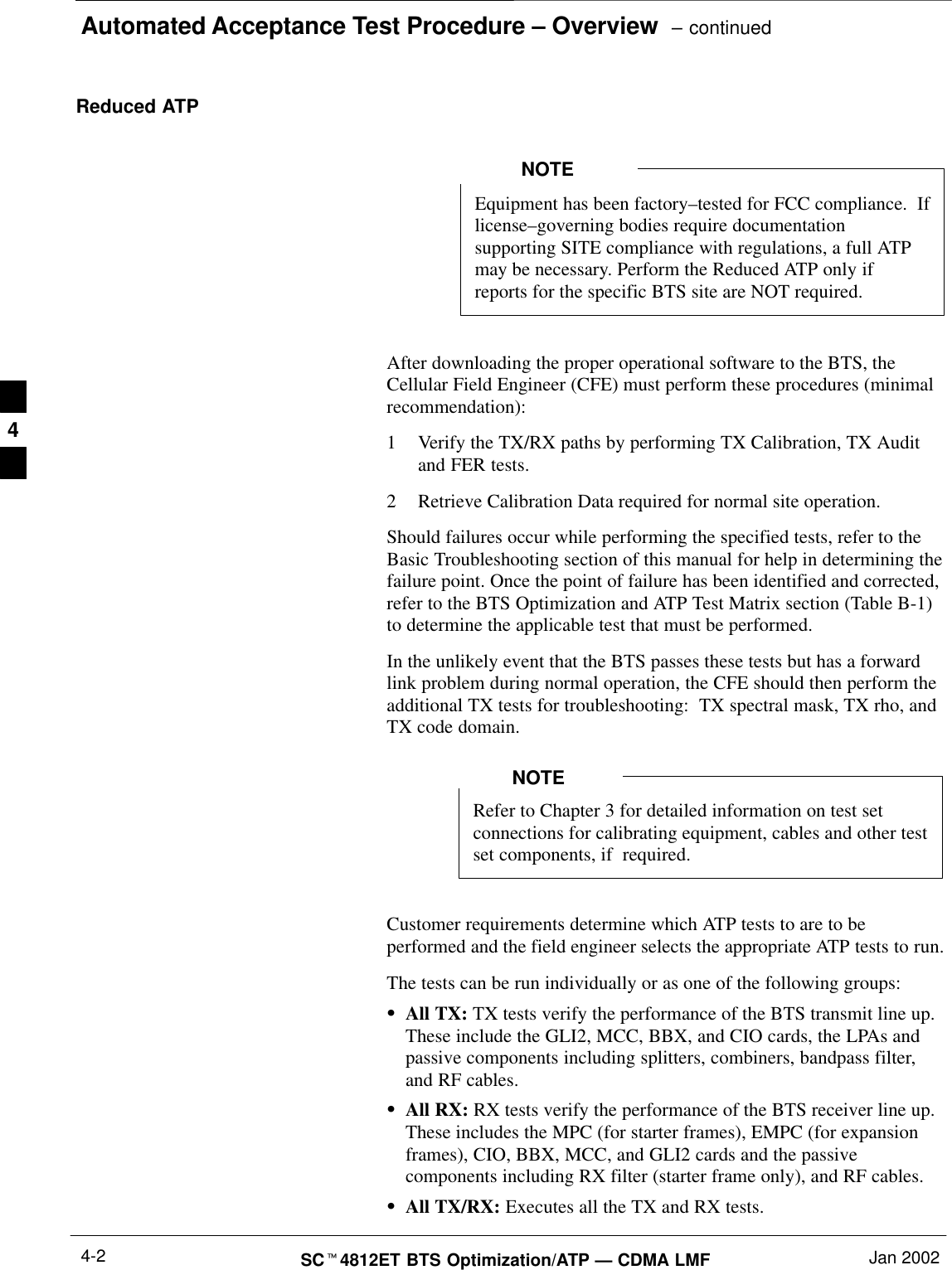 Automated Acceptance Test Procedure – Overview  – continuedSCt4812ET BTS Optimization/ATP — CDMA LMF Jan 20024-2Reduced ATPEquipment has been factory–tested for FCC compliance.  Iflicense–governing bodies require documentationsupporting SITE compliance with regulations, a full ATPmay be necessary. Perform the Reduced ATP only ifreports for the specific BTS site are NOT required.NOTEAfter downloading the proper operational software to the BTS, theCellular Field Engineer (CFE) must perform these procedures (minimalrecommendation):1 Verify the TX/RX paths by performing TX Calibration, TX Auditand FER tests.2 Retrieve Calibration Data required for normal site operation.Should failures occur while performing the specified tests, refer to theBasic Troubleshooting section of this manual for help in determining thefailure point. Once the point of failure has been identified and corrected,refer to the BTS Optimization and ATP Test Matrix section (Table B-1)to determine the applicable test that must be performed.In the unlikely event that the BTS passes these tests but has a forwardlink problem during normal operation, the CFE should then perform theadditional TX tests for troubleshooting:  TX spectral mask, TX rho, andTX code domain.Refer to Chapter 3 for detailed information on test setconnections for calibrating equipment, cables and other testset components, if  required.NOTECustomer requirements determine which ATP tests to are to beperformed and the field engineer selects the appropriate ATP tests to run.The tests can be run individually or as one of the following groups:SAll TX: TX tests verify the performance of the BTS transmit line up.These include the GLI2, MCC, BBX, and CIO cards, the LPAs andpassive components including splitters, combiners, bandpass filter,and RF cables.SAll RX: RX tests verify the performance of the BTS receiver line up.These includes the MPC (for starter frames), EMPC (for expansionframes), CIO, BBX, MCC, and GLI2 cards and the passivecomponents including RX filter (starter frame only), and RF cables.SAll TX/RX: Executes all the TX and RX tests.4