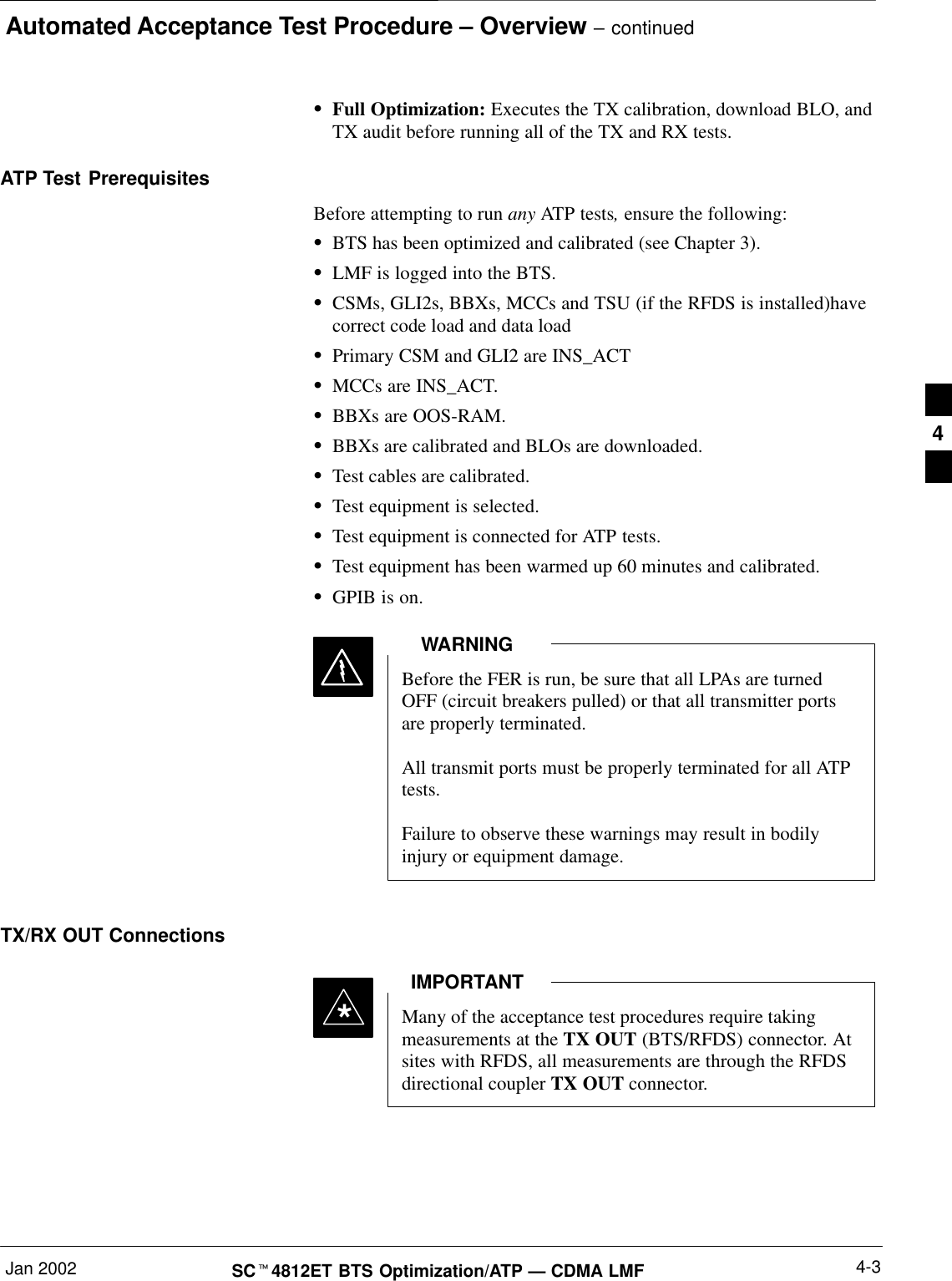 Automated Acceptance Test Procedure – Overview – continuedJan 2002 4-3SCt4812ET BTS Optimization/ATP — CDMA LMFSFull Optimization: Executes the TX calibration, download BLO, andTX audit before running all of the TX and RX tests.ATP Test PrerequisitesBefore attempting to run any ATP tests, ensure the following:SBTS has been optimized and calibrated (see Chapter 3).SLMF is logged into the BTS.SCSMs, GLI2s, BBXs, MCCs and TSU (if the RFDS is installed)havecorrect code load and data loadSPrimary CSM and GLI2 are INS_ACTSMCCs are INS_ACT.SBBXs are OOS-RAM.SBBXs are calibrated and BLOs are downloaded.STest cables are calibrated.STest equipment is selected.STest equipment is connected for ATP tests.STest equipment has been warmed up 60 minutes and calibrated.SGPIB is on.Before the FER is run, be sure that all LPAs are turnedOFF (circuit breakers pulled) or that all transmitter portsare properly terminated.All transmit ports must be properly terminated for all ATPtests.Failure to observe these warnings may result in bodilyinjury or equipment damage.WARNINGTX/RX OUT ConnectionsMany of the acceptance test procedures require takingmeasurements at the TX OUT (BTS/RFDS) connector. Atsites with RFDS, all measurements are through the RFDSdirectional coupler TX OUT connector.IMPORTANT*4