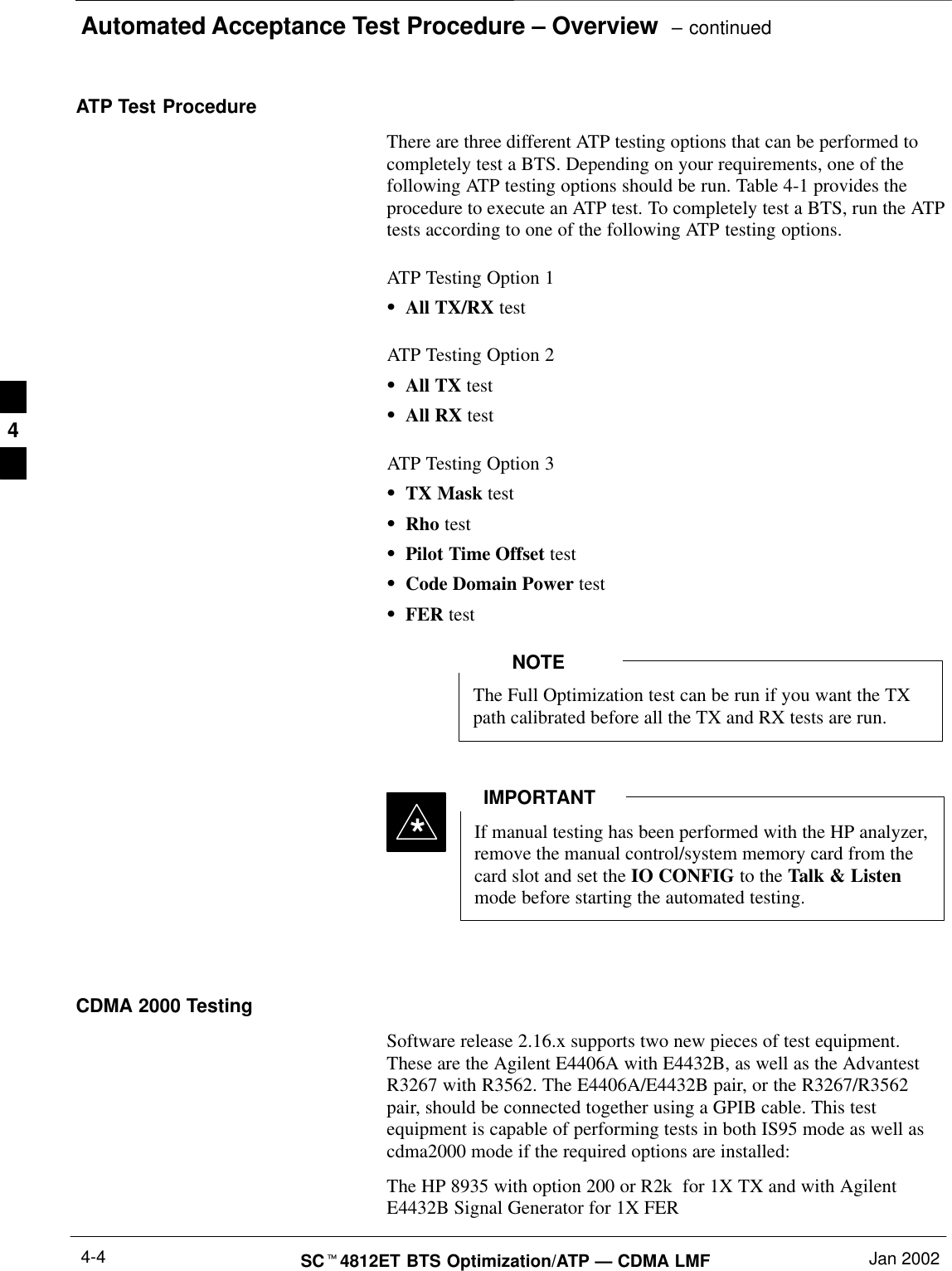 Automated Acceptance Test Procedure – Overview  – continuedSCt4812ET BTS Optimization/ATP — CDMA LMF Jan 20024-4ATP Test ProcedureThere are three different ATP testing options that can be performed tocompletely test a BTS. Depending on your requirements, one of thefollowing ATP testing options should be run. Table 4-1 provides theprocedure to execute an ATP test. To completely test a BTS, run the ATPtests according to one of the following ATP testing options.ATP Testing Option 1SAll TX/RX testATP Testing Option 2SAll TX testSAll RX testATP Testing Option 3STX Mask testSRho testSPilot Time Offset testSCode Domain Power testSFER testThe Full Optimization test can be run if you want the TXpath calibrated before all the TX and RX tests are run.NOTEIf manual testing has been performed with the HP analyzer,remove the manual control/system memory card from thecard slot and set the IO CONFIG to the Talk &amp; Listenmode before starting the automated testing.IMPORTANT*CDMA 2000 TestingSoftware release 2.16.x supports two new pieces of test equipment.These are the Agilent E4406A with E4432B, as well as the AdvantestR3267 with R3562. The E4406A/E4432B pair, or the R3267/R3562pair, should be connected together using a GPIB cable. This testequipment is capable of performing tests in both IS95 mode as well ascdma2000 mode if the required options are installed:The HP 8935 with option 200 or R2k  for 1X TX and with AgilentE4432B Signal Generator for 1X FER4