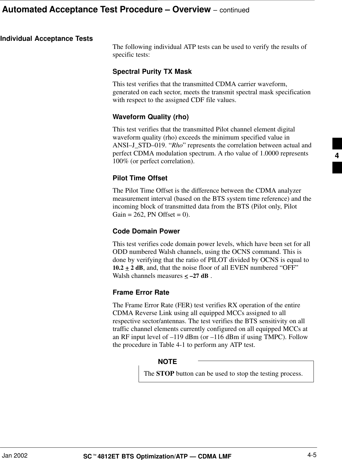 Automated Acceptance Test Procedure – Overview – continuedJan 2002 4-5SCt4812ET BTS Optimization/ATP — CDMA LMFIndividual Acceptance Tests The following individual ATP tests can be used to verify the results ofspecific tests:Spectral Purity TX MaskThis test verifies that the transmitted CDMA carrier waveform,generated on each sector, meets the transmit spectral mask specificationwith respect to the assigned CDF file values.Waveform Quality (rho)This test verifies that the transmitted Pilot channel element digitalwaveform quality (rho) exceeds the minimum specified value inANSI–J_STD–019. “Rho” represents the correlation between actual andperfect CDMA modulation spectrum. A rho value of 1.0000 represents100% (or perfect correlation).Pilot Time OffsetThe Pilot Time Offset is the difference between the CDMA analyzermeasurement interval (based on the BTS system time reference) and theincoming block of transmitted data from the BTS (Pilot only, PilotGain = 262, PN Offset = 0).Code Domain PowerThis test verifies code domain power levels, which have been set for allODD numbered Walsh channels, using the OCNS command. This isdone by verifying that the ratio of PILOT divided by OCNS is equal to10.2 + 2 dB, and, that the noise floor of all EVEN numbered “OFF”Walsh channels measures &lt; –27 dB .Frame Error RateThe Frame Error Rate (FER) test verifies RX operation of the entireCDMA Reverse Link using all equipped MCCs assigned to allrespective sector/antennas. The test verifies the BTS sensitivity on alltraffic channel elements currently configured on all equipped MCCs atan RF input level of –119 dBm (or –116 dBm if using TMPC). Followthe procedure in Table 4-1 to perform any ATP test.The STOP button can be used to stop the testing process.NOTE4