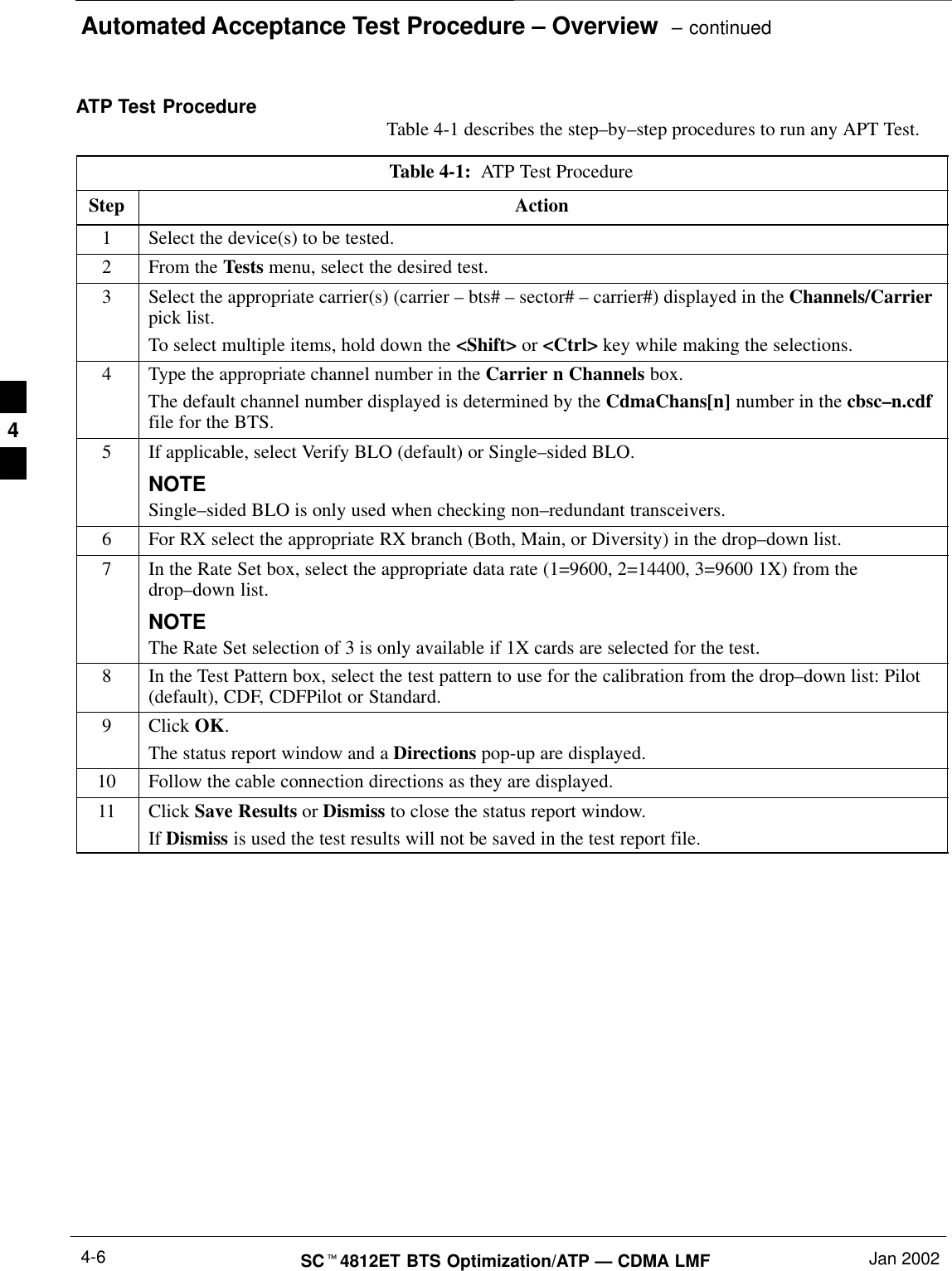 Automated Acceptance Test Procedure – Overview  – continuedSCt4812ET BTS Optimization/ATP — CDMA LMF Jan 20024-6ATP Test Procedure Table 4-1 describes the step–by–step procedures to run any APT Test.Table 4-1:  ATP Test ProcedureStep Action1Select the device(s) to be tested.2From the Tests menu, select the desired test.3Select the appropriate carrier(s) (carrier – bts# – sector# – carrier#) displayed in the Channels/Carrierpick list.To select multiple items, hold down the &lt;Shift&gt; or &lt;Ctrl&gt; key while making the selections.4Type the appropriate channel number in the Carrier n Channels box.The default channel number displayed is determined by the CdmaChans[n] number in the cbsc–n.cdffile for the BTS.5If applicable, select Verify BLO (default) or Single–sided BLO.NOTESingle–sided BLO is only used when checking non–redundant transceivers.6For RX select the appropriate RX branch (Both, Main, or Diversity) in the drop–down list.7In the Rate Set box, select the appropriate data rate (1=9600, 2=14400, 3=9600 1X) from thedrop–down list.NOTEThe Rate Set selection of 3 is only available if 1X cards are selected for the test.8In the Test Pattern box, select the test pattern to use for the calibration from the drop–down list: Pilot(default), CDF, CDFPilot or Standard.9 Click OK.The status report window and a Directions pop-up are displayed.10 Follow the cable connection directions as they are displayed.11 Click Save Results or Dismiss to close the status report window. If Dismiss is used the test results will not be saved in the test report file. 4