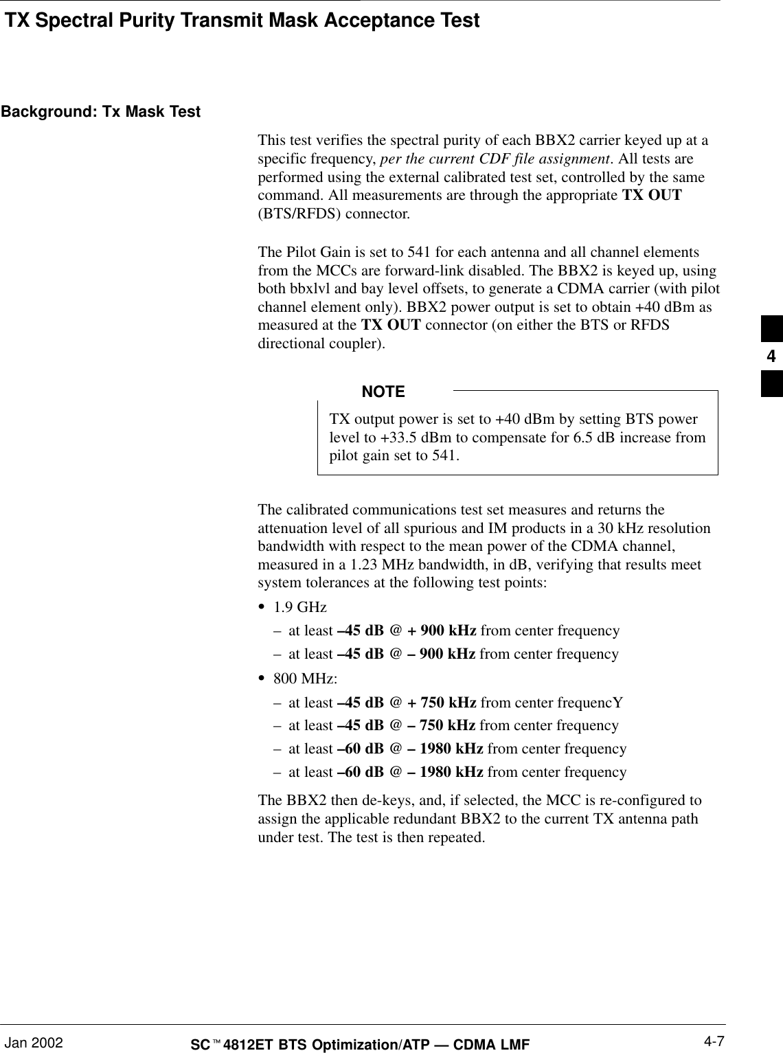 TX Spectral Purity Transmit Mask Acceptance TestJan 2002 4-7SCt4812ET BTS Optimization/ATP — CDMA LMFBackground: Tx Mask TestThis test verifies the spectral purity of each BBX2 carrier keyed up at aspecific frequency, per the current CDF file assignment. All tests areperformed using the external calibrated test set, controlled by the samecommand. All measurements are through the appropriate TX OUT(BTS/RFDS) connector.The Pilot Gain is set to 541 for each antenna and all channel elementsfrom the MCCs are forward-link disabled. The BBX2 is keyed up, usingboth bbxlvl and bay level offsets, to generate a CDMA carrier (with pilotchannel element only). BBX2 power output is set to obtain +40 dBm asmeasured at the TX OUT connector (on either the BTS or RFDSdirectional coupler).TX output power is set to +40 dBm by setting BTS powerlevel to +33.5 dBm to compensate for 6.5 dB increase frompilot gain set to 541.NOTEThe calibrated communications test set measures and returns theattenuation level of all spurious and IM products in a 30 kHz resolutionbandwidth with respect to the mean power of the CDMA channel,measured in a 1.23 MHz bandwidth, in dB, verifying that results meetsystem tolerances at the following test points:S1.9 GHz–at least –45 dB @ + 900 kHz from center frequency–at least –45 dB @ – 900 kHz from center frequencyS800 MHz:–at least –45 dB @ + 750 kHz from center frequencY–at least –45 dB @ – 750 kHz from center frequency–at least –60 dB @ – 1980 kHz from center frequency–at least –60 dB @ – 1980 kHz from center frequencyThe BBX2 then de-keys, and, if selected, the MCC is re-configured toassign the applicable redundant BBX2 to the current TX antenna pathunder test. The test is then repeated.4