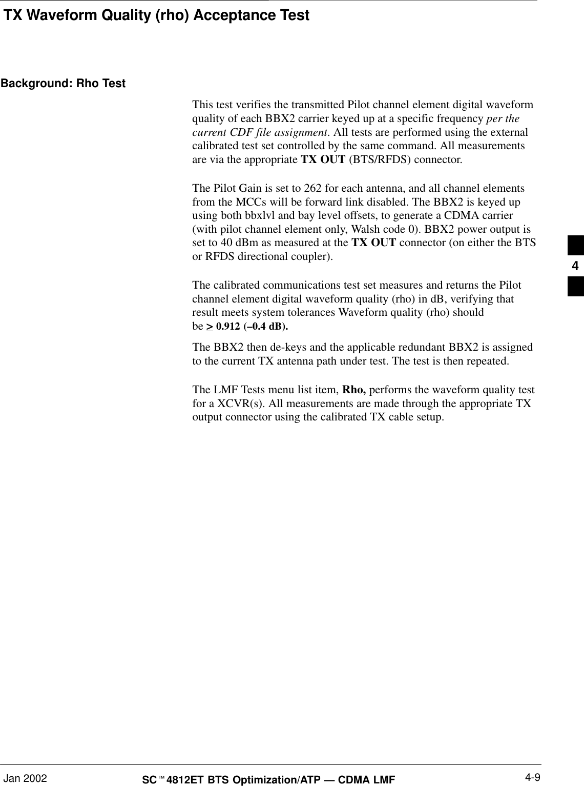 TX Waveform Quality (rho) Acceptance TestJan 2002 4-9SCt4812ET BTS Optimization/ATP — CDMA LMFBackground: Rho TestThis test verifies the transmitted Pilot channel element digital waveformquality of each BBX2 carrier keyed up at a specific frequency per thecurrent CDF file assignment. All tests are performed using the externalcalibrated test set controlled by the same command. All measurementsare via the appropriate TX OUT (BTS/RFDS) connector.The Pilot Gain is set to 262 for each antenna, and all channel elementsfrom the MCCs will be forward link disabled. The BBX2 is keyed upusing both bbxlvl and bay level offsets, to generate a CDMA carrier(with pilot channel element only, Walsh code 0). BBX2 power output isset to 40 dBm as measured at the TX OUT connector (on either the BTSor RFDS directional coupler).The calibrated communications test set measures and returns the Pilotchannel element digital waveform quality (rho) in dB, verifying thatresult meets system tolerances Waveform quality (rho) should  be &gt; 0.912 (–0.4 dB).The BBX2 then de-keys and the applicable redundant BBX2 is assignedto the current TX antenna path under test. The test is then repeated.The LMF Tests menu list item, Rho, performs the waveform quality testfor a XCVR(s). All measurements are made through the appropriate TXoutput connector using the calibrated TX cable setup.4