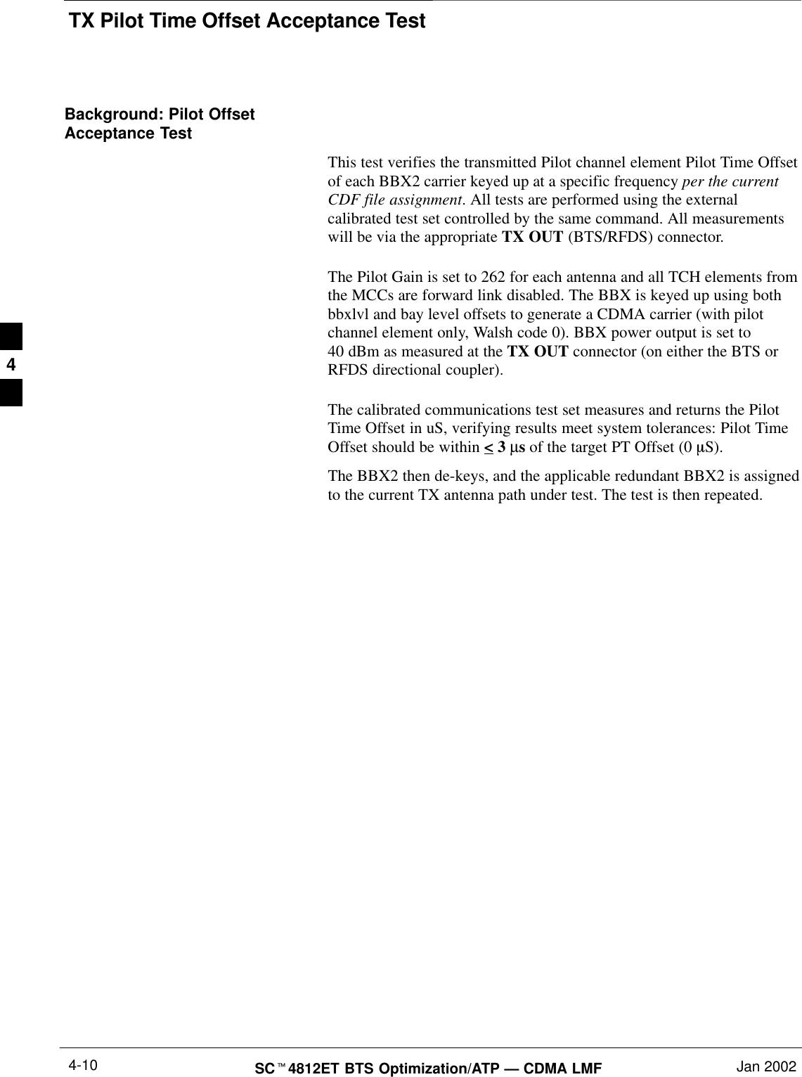 TX Pilot Time Offset Acceptance TestSCt4812ET BTS Optimization/ATP — CDMA LMF Jan 20024-10Background: Pilot OffsetAcceptance TestThis test verifies the transmitted Pilot channel element Pilot Time Offsetof each BBX2 carrier keyed up at a specific frequency per the currentCDF file assignment. All tests are performed using the externalcalibrated test set controlled by the same command. All measurementswill be via the appropriate TX OUT (BTS/RFDS) connector.The Pilot Gain is set to 262 for each antenna and all TCH elements fromthe MCCs are forward link disabled. The BBX is keyed up using bothbbxlvl and bay level offsets to generate a CDMA carrier (with pilotchannel element only, Walsh code 0). BBX power output is set to40 dBm as measured at the TX OUT connector (on either the BTS orRFDS directional coupler).The calibrated communications test set measures and returns the PilotTime Offset in uS, verifying results meet system tolerances: Pilot TimeOffset should be within &lt; 3 µs of the target PT Offset (0 mS).The BBX2 then de-keys, and the applicable redundant BBX2 is assignedto the current TX antenna path under test. The test is then repeated.4