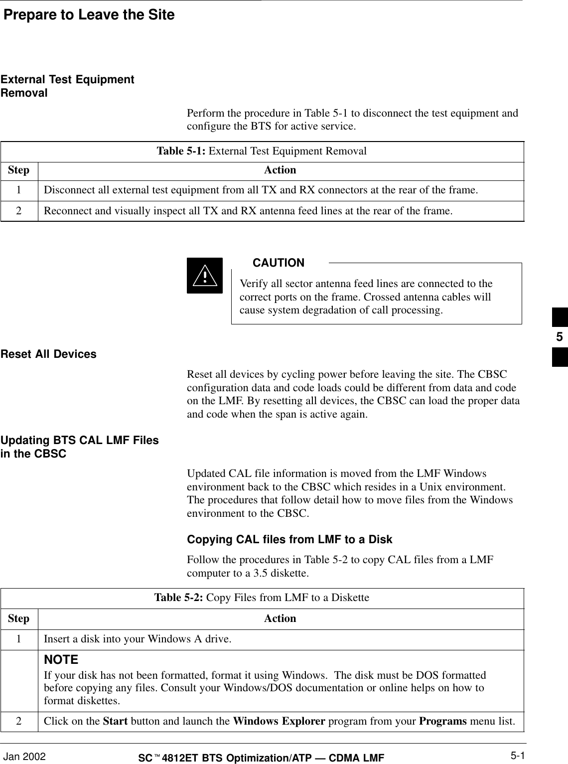 Prepare to Leave the SiteJan 2002 5-1SC4812ET BTS Optimization/ATP — CDMA LMFExternal Test EquipmentRemovalPerform the procedure in Table 5-1 to disconnect the test equipment andconfigure the BTS for active service.Table 5-1: External Test Equipment RemovalStep Action1Disconnect all external test equipment from all TX and RX connectors at the rear of the frame.2Reconnect and visually inspect all TX and RX antenna feed lines at the rear of the frame.Verify all sector antenna feed lines are connected to thecorrect ports on the frame. Crossed antenna cables willcause system degradation of call processing.CAUTIONReset All DevicesReset all devices by cycling power before leaving the site. The CBSCconfiguration data and code loads could be different from data and codeon the LMF. By resetting all devices, the CBSC can load the proper dataand code when the span is active again.Updating BTS CAL LMF Filesin the CBSCUpdated CAL file information is moved from the LMF Windowsenvironment back to the CBSC which resides in a Unix environment.The procedures that follow detail how to move files from the Windowsenvironment to the CBSC.Copying CAL files from LMF to a DiskFollow the procedures in Table 5-2 to copy CAL files from a LMFcomputer to a 3.5 diskette.Table 5-2: Copy Files from LMF to a DisketteStep Action1Insert a disk into your Windows A drive.NOTEIf your disk has not been formatted, format it using Windows.  The disk must be DOS formattedbefore copying any files. Consult your Windows/DOS documentation or online helps on how toformat diskettes.2Click on the Start button and launch the Windows Explorer program from your Programs menu list.5