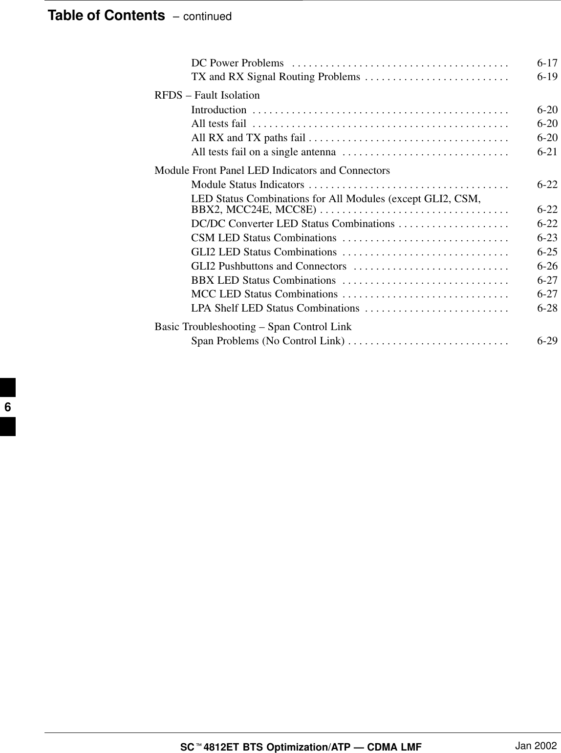 Table of Contents  – continuedSC4812ET BTS Optimization/ATP — CDMA LMF Jan 2002DC Power Problems 6-17. . . . . . . . . . . . . . . . . . . . . . . . . . . . . . . . . . . . . . . TX and RX Signal Routing Problems 6-19. . . . . . . . . . . . . . . . . . . . . . . . . . RFDS – Fault IsolationIntroduction 6-20. . . . . . . . . . . . . . . . . . . . . . . . . . . . . . . . . . . . . . . . . . . . . . All tests fail 6-20. . . . . . . . . . . . . . . . . . . . . . . . . . . . . . . . . . . . . . . . . . . . . . All RX and TX paths fail 6-20. . . . . . . . . . . . . . . . . . . . . . . . . . . . . . . . . . . . All tests fail on a single antenna 6-21. . . . . . . . . . . . . . . . . . . . . . . . . . . . . . Module Front Panel LED Indicators and ConnectorsModule Status Indicators 6-22. . . . . . . . . . . . . . . . . . . . . . . . . . . . . . . . . . . . LED Status Combinations for All Modules (except GLI2, CSM,BBX2, MCC24E, MCC8E) 6-22. . . . . . . . . . . . . . . . . . . . . . . . . . . . . . . . . . DC/DC Converter LED Status Combinations 6-22. . . . . . . . . . . . . . . . . . . . CSM LED Status Combinations 6-23. . . . . . . . . . . . . . . . . . . . . . . . . . . . . . GLI2 LED Status Combinations 6-25. . . . . . . . . . . . . . . . . . . . . . . . . . . . . . GLI2 Pushbuttons and Connectors 6-26. . . . . . . . . . . . . . . . . . . . . . . . . . . . BBX LED Status Combinations 6-27. . . . . . . . . . . . . . . . . . . . . . . . . . . . . . MCC LED Status Combinations 6-27. . . . . . . . . . . . . . . . . . . . . . . . . . . . . . LPA Shelf LED Status Combinations 6-28. . . . . . . . . . . . . . . . . . . . . . . . . . Basic Troubleshooting – Span Control LinkSpan Problems (No Control Link) 6-29. . . . . . . . . . . . . . . . . . . . . . . . . . . . . 6