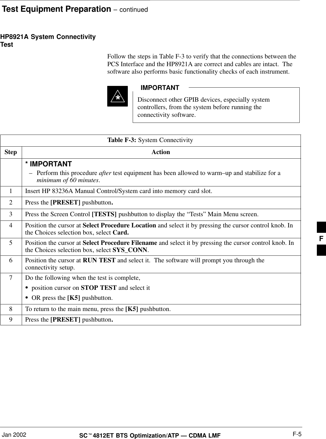 Test Equipment Preparation – continuedJan 2002 F-5SC4812ET BTS Optimization/ATP — CDMA LMFHP8921A System ConnectivityTestFollow the steps in Table F-3 to verify that the connections between thePCS Interface and the HP8921A are correct and cables are intact.  Thesoftware also performs basic functionality checks of each instrument.Disconnect other GPIB devices, especially systemcontrollers, from the system before running theconnectivity software.IMPORTANT*Table F-3: System ConnectivityStep Action* IMPORTANT–Perform this procedure after test equipment has been allowed to warm–up and stabilize for aminimum of 60 minutes.1Insert HP 83236A Manual Control/System card into memory card slot.2Press the [PRESET] pushbutton.3Press the Screen Control [TESTS] pushbutton to display the “Tests” Main Menu screen.4Position the cursor at Select Procedure Location and select it by pressing the cursor control knob. Inthe Choices selection box, select Card.5Position the cursor at Select Procedure Filename and select it by pressing the cursor control knob. Inthe Choices selection box, select SYS_CONN.6Position the cursor at RUN TEST and select it.  The software will prompt you through theconnectivity setup.7Do the following when the test is complete,position cursor on STOP TEST and select itOR press the [K5] pushbutton.8To return to the main menu, press the [K5] pushbutton.9Press the [PRESET] pushbutton.F