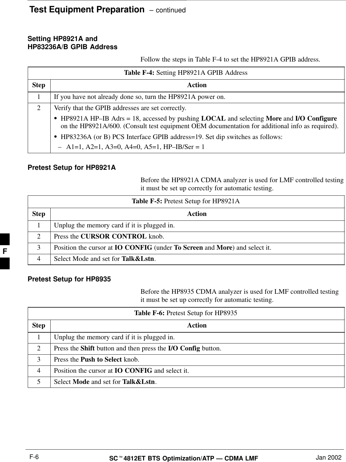 Test Equipment Preparation  – continuedSC4812ET BTS Optimization/ATP — CDMA LMF Jan 2002F-6Setting HP8921A andHP83236A/B GPIB AddressFollow the steps in Table F-4 to set the HP8921A GPIB address.Table F-4: Setting HP8921A GPIB AddressStep Action1If you have not already done so, turn the HP8921A power on.2Verify that the GPIB addresses are set correctly.HP8921A HP–IB Adrs = 18, accessed by pushing LOCAL and selecting More and I/O Configureon the HP8921A/600. (Consult test equipment OEM documentation for additional info as required).HP83236A (or B) PCS Interface GPIB address=19. Set dip switches as follows:–A1=1, A2=1, A3=0, A4=0, A5=1, HP–IB/Ser = 1Pretest Setup for HP8921ABefore the HP8921A CDMA analyzer is used for LMF controlled testingit must be set up correctly for automatic testing.Table F-5: Pretest Setup for HP8921AStep Action1Unplug the memory card if it is plugged in.2Press the CURSOR CONTROL knob.3Position the cursor at IO CONFIG (under To Screen and More) and select it.4Select Mode and set for Talk&amp;Lstn.Pretest Setup for HP8935Before the HP8935 CDMA analyzer is used for LMF controlled testingit must be set up correctly for automatic testing.Table F-6: Pretest Setup for HP8935Step Action1Unplug the memory card if it is plugged in.2Press the Shift button and then press the I/O Config button.3Press the Push to Select knob.4Position the cursor at IO CONFIG and select it.5 Select Mode and set for Talk&amp;Lstn.F