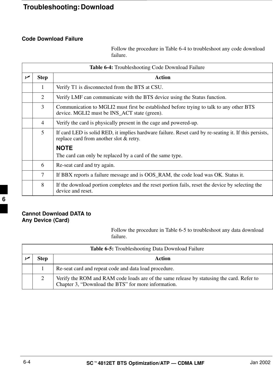 Troubleshooting: DownloadSC4812ET BTS Optimization/ATP — CDMA LMF Jan 20026-4Code Download FailureFollow the procedure in Table 6-4 to troubleshoot any code downloadfailure.Table 6-4: Troubleshooting Code Download FailureStep Action1Verify T1 is disconnected from the BTS at CSU.2Verify LMF can communicate with the BTS device using the Status function.3Communication to MGLI2 must first be established before trying to talk to any other BTSdevice. MGLI2 must be INS_ACT state (green).4Verify the card is physically present in the cage and powered-up.5If card LED is solid RED, it implies hardware failure. Reset card by re-seating it. If this persists,replace card from another slot &amp; retry.NOTEThe card can only be replaced by a card of the same type.6Re-seat card and try again.7If BBX reports a failure message and is OOS_RAM, the code load was OK. Status it.8If the download portion completes and the reset portion fails, reset the device by selecting thedevice and reset. Cannot Download DATA toAny Device (Card)Follow the procedure in Table 6-5 to troubleshoot any data downloadfailure.Table 6-5: Troubleshooting Data Download FailureStep Action1Re-seat card and repeat code and data load procedure.2Verify the ROM and RAM code loads are of the same release by statusing the card. Refer toChapter 3, “Download the BTS” for more information.6