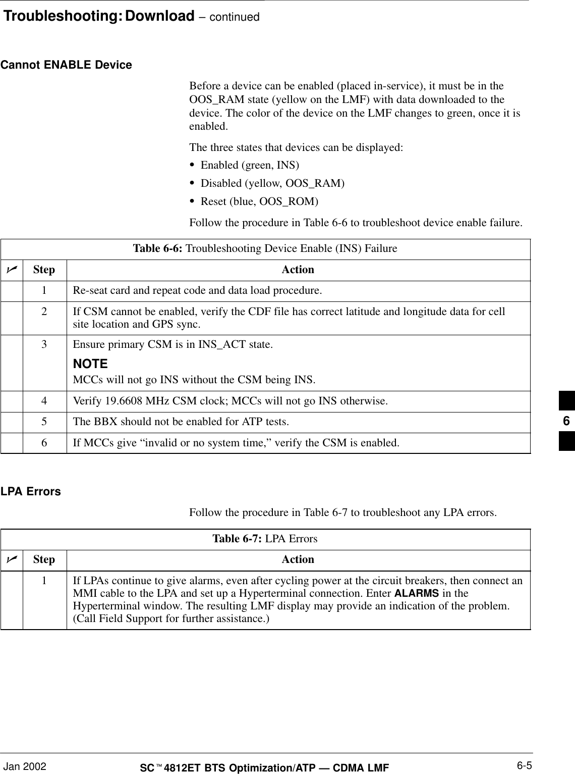 Troubleshooting: Download – continuedJan 2002 6-5SC4812ET BTS Optimization/ATP — CDMA LMFCannot ENABLE DeviceBefore a device can be enabled (placed in-service), it must be in theOOS_RAM state (yellow on the LMF) with data downloaded to thedevice. The color of the device on the LMF changes to green, once it isenabled.The three states that devices can be displayed:Enabled (green, INS)Disabled (yellow, OOS_RAM)Reset (blue, OOS_ROM)Follow the procedure in Table 6-6 to troubleshoot device enable failure.Table 6-6: Troubleshooting Device Enable (INS) FailureStep Action1Re-seat card and repeat code and data load procedure.2If CSM cannot be enabled, verify the CDF file has correct latitude and longitude data for cellsite location and GPS sync.3Ensure primary CSM is in INS_ACT state.NOTEMCCs will not go INS without the CSM being INS.4Verify 19.6608 MHz CSM clock; MCCs will not go INS otherwise.5The BBX should not be enabled for ATP tests.6If MCCs give “invalid or no system time,” verify the CSM is enabled. LPA ErrorsFollow the procedure in Table 6-7 to troubleshoot any LPA errors.Table 6-7: LPA ErrorsStep Action1If LPAs continue to give alarms, even after cycling power at the circuit breakers, then connect anMMI cable to the LPA and set up a Hyperterminal connection. Enter ALARMS in theHyperterminal window. The resulting LMF display may provide an indication of the problem.(Call Field Support for further assistance.)6