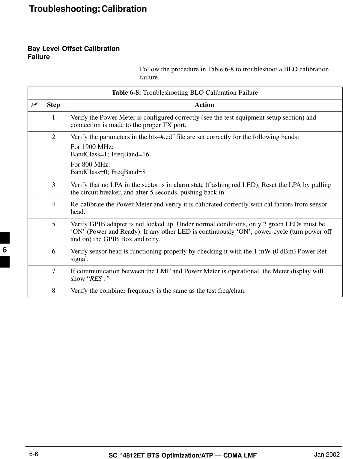 Troubleshooting: CalibrationSC4812ET BTS Optimization/ATP — CDMA LMF Jan 20026-6Bay Level Offset CalibrationFailureFollow the procedure in Table 6-8 to troubleshoot a BLO calibrationfailure.Table 6-8: Troubleshooting BLO Calibration FailureStep Action1Verify the Power Meter is configured correctly (see the test equipment setup section) andconnection is made to the proper TX port.2Verify the parameters in the bts–#.cdf file are set correctly for the following bands:For 1900 MHz:BandClass=1; FreqBand=16For 800 MHz:BandClass=0; FreqBand=83Verify that no LPA in the sector is in alarm state (flashing red LED). Reset the LPA by pullingthe circuit breaker, and after 5 seconds, pushing back in.4Re-calibrate the Power Meter and verify it is calibrated correctly with cal factors from sensorhead.5Verify GPIB adapter is not locked up. Under normal conditions, only 2 green LEDs must be‘ON’ (Power and Ready). If any other LED is continuously ‘ON’, power-cycle (turn power offand on) the GPIB Box and retry.6Verify sensor head is functioning properly by checking it with the 1 mW (0 dBm) Power Refsignal.7If communication between the LMF and Power Meter is operational, the Meter display willshow “RES :’’8Verify the combiner frequency is the same as the test freq/chan. 6