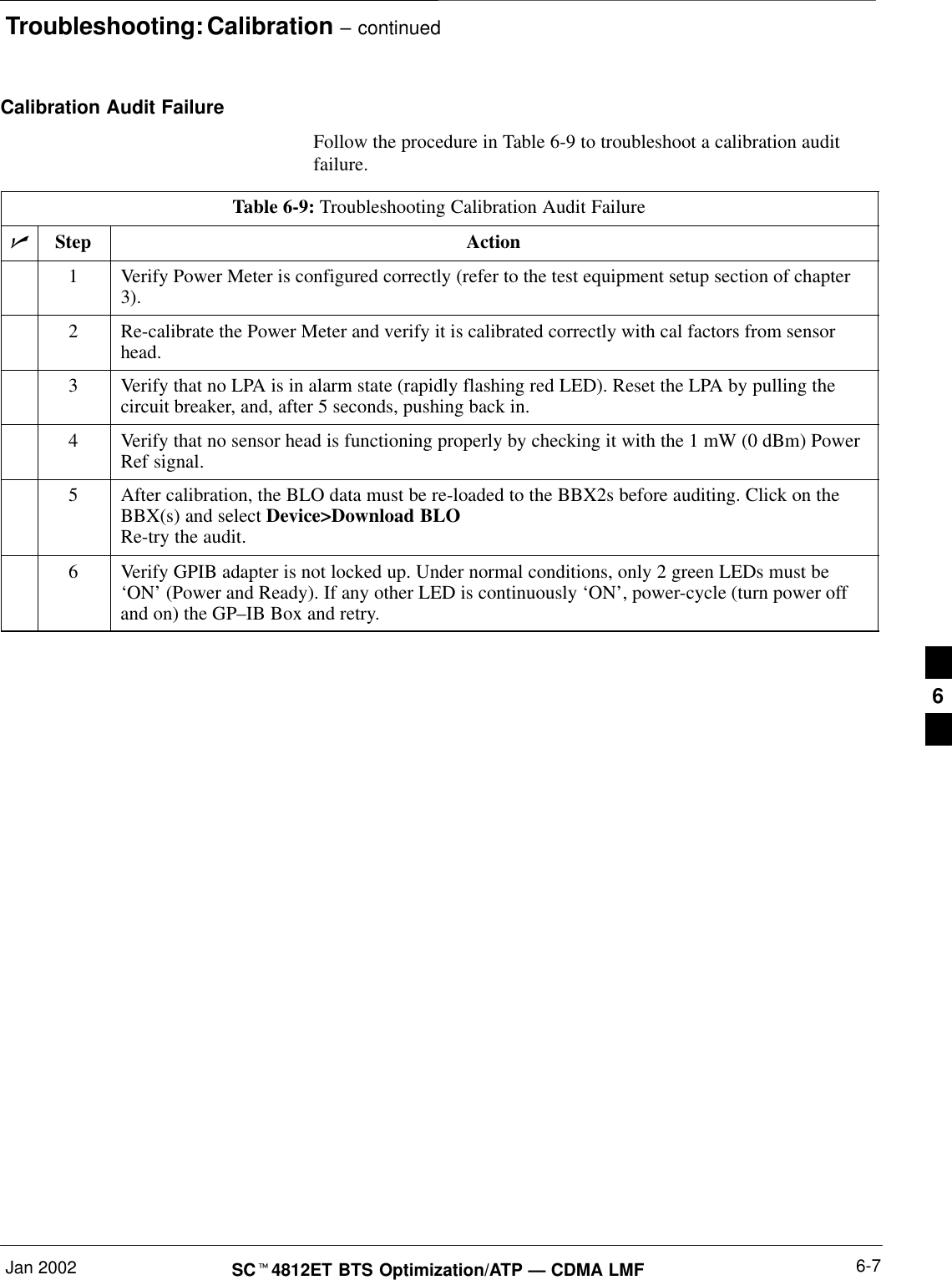 Troubleshooting: Calibration – continuedJan 2002 6-7SC4812ET BTS Optimization/ATP — CDMA LMFCalibration Audit FailureFollow the procedure in Table 6-9 to troubleshoot a calibration auditfailure.Table 6-9: Troubleshooting Calibration Audit FailureStep Action1Verify Power Meter is configured correctly (refer to the test equipment setup section of chapter3).2Re-calibrate the Power Meter and verify it is calibrated correctly with cal factors from sensorhead.3Verify that no LPA is in alarm state (rapidly flashing red LED). Reset the LPA by pulling thecircuit breaker, and, after 5 seconds, pushing back in.4Verify that no sensor head is functioning properly by checking it with the 1 mW (0 dBm) PowerRef signal.5After calibration, the BLO data must be re-loaded to the BBX2s before auditing. Click on theBBX(s) and select Device&gt;Download BLORe-try the audit.6Verify GPIB adapter is not locked up. Under normal conditions, only 2 green LEDs must be‘ON’ (Power and Ready). If any other LED is continuously ‘ON’, power-cycle (turn power offand on) the GP–IB Box and retry. 6